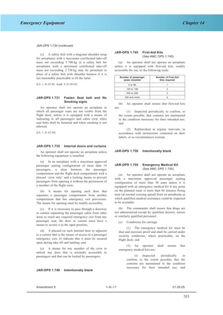 315
Chapter 14Emergency Equipment
SECTION 1 JAR–OPS 1 Subpart K
JAR-OPS 1.730 (continued)
JAR-OPS 1.745 First-Aid Kits
(c) A safety belt with a diagonal shoulder strap
for aeroplanes with a maximum certificated take-off
mass not exceeding 5 700 kg or a safety belt for
aeroplanes with a maximum certificated take-off
mass not exceeding 2 730 kg may be permitted in
place of a safety belt with shoulder harness if it is
not reasonably practicable to fit the latter.
(See AMC OPS 1.745)
(a) An operator shall not operate an aeroplane
unless it is equipped with first-aid kits, readily
accessible for use, to the following scale:
Number of passenger
seats installed
Number of First-Aid
Kits required
0 to 99 1
100 to 199 2
200 to 299 3
300 and more 4
[Ch. 1, 01.03.98; Amdt. 9, 01.09.05]
JAR-OPS 1.731 Fasten Seat belt and No
Smoking signs
(b) An operator shall ensure that first-aid kits
are:An operator shall not operate an aeroplane in
which all passenger seats are not visible from the
flight deck, unless it is equipped with a means of
indicating to all passengers and cabin crew when
seat belts shall be fastened and when smoking is not
allowed.
(1) Inspected periodically to confirm, to
the extent possible, that contents are maintained
in the condition necessary for their intended use;
and
(2) Replenished at regular intervals, in
accordance with instructions contained on their
labels, or as circumstances warrant.
[Ch. 1, 01.03.98]
JAR-OPS 1.735 Internal doors and curtains
JAR-OPS 1.750 Intentionally blankAn operator shall not operate an aeroplane unless
the following equipment is installed:
(a) In an aeroplane with a maximum approved
passenger seating configuration of more than 19
passengers, a door between the passenger
compartment and the flight deck compartment with a
placard ‘crew only’ and a locking means to prevent
passengers from opening it without the permission of
a member of the flight crew;
JAR-OPS 1.755 Emergency Medical Kit
(See AMC OPS 1.755)
(a) An operator shall not operate an aeroplane
with a maximum approved passenger seating
configuration of more than 30 seats unless it is
equipped with an emergency medical kit if any point
on the planned route is more than 60 minutes flying
time (at normal cruising speed) from an aerodrome at
which qualified medical assistance could be expected
to be available.
(b) A means for opening each door that
separates a passenger compartment from another
compartment that has emergency exit provisions.
The means for opening must be readily accessible;
(b) The commander shall ensure that drugs are
not administered except by qualified doctors, nurses
or similarly qualified personnel.
(c) If it is necessary to pass through a doorway
or curtain separating the passenger cabin from other
areas to reach any required emergency exit from any
passenger seat, the door or curtain must have a
means to secure it in the open position;
(c) Conditions for carriage
(1) The emergency medical kit must be
dust and moisture proof and shall be carried under
security conditions, where practicable, on the
flight deck; and
(d) A placard on each internal door or adjacent
to a curtain that is the means of access to a passenger
emergency exit, to indicate that it must be secured
open during take off and landing; and
(2) An operator shall ensure that
emergency medical kits are:(e) A means for any member of the crew to
unlock any door that is normally accessible to
passengers and that can be locked by passengers. (i) Inspected periodically to
confirm, to the extent possible, that the
contents are maintained in the condition
necessary for their intended use; and
JAR-OPS 1.740 Intentionally blank
Amendment 9 1–K–11 01.09.05
 