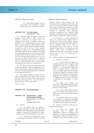 316
Chapter 14 Emergency Equipment
JAR–OPS 1 Subpart K SECTION 1
JAR-OPS 1.755(c)(2) (continued) JAR-OPS 1.770(a)(2) (continued)
(ii) Replenished at regular intervals,
in accordance with instructions contained
on their labels, or as circumstances warrant.
JAR-OPS 1.760 First-Aid oxygen
(See IEM OPS 1.760)
(a) An operator shall not operate a pressurised
aeroplane, above 25 000 ft, when a cabin crew
member is required to be carried, unless it is
equipped with a supply of undiluted oxygen for
passengers who, for physiological reasons, might
require oxygen following a cabin depressurisation.
The amount of oxygen shall be calculated using an
average flow rate of at least 3 litres Standard
Temperature Pressure Dry (STPD)/minute/person
and shall be sufficient for the remainder of the flight
after cabin depressurisation when the cabin altitude
exceeds 8 000 ft but does not exceed 15 000 ft, for at
least 2% of the passengers carried, but in no case for
less than one person. There shall be a sufficient
number of dispensing units, but in no case less than
two, with a means for cabin crew to use the supply.
The dispensing units may be of a portable type.
(b) The amount of first-aid oxygen required for
a particular operation shall be determined on the
basis of cabin pressure altitudes and flight duration,
consistent with the operating procedures established
for each operation and route.
(c) The oxygen equipment provided shall be
capable of generating a mass flow to each user of at
least four litres per minute, STPD. Means may be
provided to decrease the flow to not less than two
litres per minute, STPD, at any altitude.
[Amdt. 3, 01.12.01]
JAR-OPS 1.765 Intentionally blank
JAR-OPS 1.770 Supplemental oxygen –
pressurised aeroplanes
(See Appendix 1 to JAR-OPS
1.770)
(See AMC OPS 1.770)
(a) General
(1) An operator shall not operate a
pressurised aeroplane at pressure altitudes above
10 000 ft unless supplemental oxygen equipment,
capable of storing and dispensing the oxygen
supplies required by this paragraph, is provided.
(2) The amount of supplemental oxygen
required shall be determined on the basis of cabin
pressure altitude, flight duration and the
assumption that a cabin pressurisation failure will
occur at the pressure altitude or point of flight
that is most critical from the standpoint of oxygen
need, and that, after the failure, the aeroplane will
descend in accordance with emergency
procedures specified in the Aeroplane Flight
Manual to a safe altitude for the route to be flown
that will allow continued safe flight and landing.
(3) Following a cabin pressurisation
failure, the cabin pressure altitude shall be
considered the same as the aeroplane pressure
altitude, unless it is demonstrated to the Authority
that no probable failure of the cabin or
pressurisation system will result in a cabin
pressure altitude equal to the aeroplane pressure
altitude. Under these circumstances, the
demonstrated maximum cabin pressure altitude
may be used as a basis for determination of
oxygen supply.
(b) Oxygen equipment and supply requirements
(1) Flight crew members
(i) Each member of the flight crew
on flight deck duty shall be supplied with
supplemental oxygen in accordance with
Appendix 1. If all occupants of flight deck
seats are supplied from the flight crew
source of oxygen supply then they shall be
considered as flight crew members on flight
deck duty for the purpose of oxygen supply.
Flight deck seat occupants, not supplied by
the flight crew source, are to be considered
as passengers for the purpose of oxygen
supply.
(ii) Flight crew members, not
covered by sub-paragraph (b)(1)(i) above,
are to be considered as passengers for the
purpose of oxygen supply.
(iii) Oxygen masks shall be located
so as to be within the immediate reach of
flight crew members whilst at their assigned
duty station.
(iv) Oxygen masks for use by flight
crew members in pressurised aeroplanes
operating at pressure altitudes above 25 000
ft, shall be a quick donning type of mask.
(2) Cabin crew members, additional crew
members and passengers
(i) Cabin crew members and
passengers shall be supplied with
supplemental oxygen in accordance with
Appendix 1, except when sub-paragraph (v)
below applies. Cabin crew members carried
in addition to the minimum number of cabin
01.09.04 1–K–12 Amendment 7
 