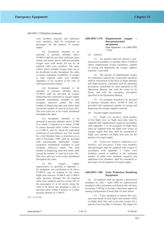 317
Chapter 14Emergency Equipment
SECTION 1 JAR–OPS 1 Subpart K
JAR-OPS 1.770(b)(2)(i) (continued)
crew members required, and additional
crew members, shall be considered as
passengers for the purpose of oxygen
supply.
(ii) Aeroplanes intended to be
operated at pressure altitudes above
25 000 ft shall be provided sufficient spare
outlets and masks and/or sufficient portable
oxygen units with masks for use by all
required cabin crew members. The spare
outlets and/or portable oxygen units are to
be distributed evenly throughout the cabin
to ensure immediate availability of oxygen
to each required cabin crew member
regardless of his location at the time of
cabin pressurisation failure.
(iii) Aeroplanes intended to be
operated at pressure altitudes above
25 000 ft shall be provided an oxygen
dispensing unit connected to oxygen supply
terminals immediately available to each
occupant, wherever seated. The total
number of dispensing units and outlets shall
exceed the number of seats by at least 10%.
The extra units are to be evenly distributed
throughout the cabin.
(iv) Aeroplanes intended to be
operated at pressure altitudes above 25 000
ft or which, if operated at or below 25 000
ft, cannot descend safely within 4 minutes
to 13 000 ft, and for which the individual
certificate of airworthiness was first issued
by a JAA Member State or elsewhere on or
after 9 November 1998, shall be provided
with automatically deployable oxygen
equipment immediately available to each
occupant, wherever seated. The total
number of dispensing units and outlets shall
exceed the number of seats by at least 10%.
The extra units are to be evenly distributed
throughout the cabin.
(v) The oxygen supply
requirements, as specified in Appendix 1,
for aeroplanes not certificated to fly above
25 000 ft, may be reduced to the entire
flight time between 10 000 ft and 13 000 ft
cabin pressure altitudes for all required
cabin crew members and for at least 10% of
the passengers if, at all points along the
route to be flown, the aeroplane is able to
descend safely within 4 minutes to a cabin
pressure altitude of 13 000 ft.
[Ch. 1, 01.03.98]
JAR-OPS 1.775 Supplemental oxygen –
Non-pressurised
aeroplanes
(See Appendix 1 to JAR–OPS
1.775)
(a) General
(1) An operator shall not operate a non-
pressurised aeroplane at altitudes above 10 000 ft
unless supplemental oxygen equipment, capable
of storing and dispensing the oxygen supplies
required, is provided.
(2) The amount of supplemental oxygen
for sustenance required for a particular operation
shall be determined on the basis of flight altitudes
and flight duration, consistent with the operating
procedures established for each operation in the
Operations Manual and with the routes to be
flown, and with the emergency procedures
specified in the Operations Manual.
(3) An aeroplane intended to be operated
at pressure altitudes above 10 000 ft shall be
provided with equipment capable of storing and
dispensing the oxygen supplies required.
(b) Oxygen supply requirements
(1) Flight crew members. Each member
of the flight crew on flight deck duty shall be
supplied with supplemental oxygen in accordance
with Appendix 1. If all occupants of flight deck
seats are supplied from the flight crew source of
oxygen supply then they shall be considered as
flight crew members on flight deck duty for the
purpose of oxygen supply.
(2) Cabin crew members, additional crew
members and passengers. Cabin crew members
and passengers shall be supplied with oxygen in
accordance with Appendix 1. Cabin crew
members carried in addition to the minimum
number of cabin crew members required, and
additional crew members, shall be considered as
passengers for the purpose of oxygen supply.
JAR-OPS 1.780 Crew Protective Breathing
Equipment
(a) An operator shall not operate a pressurised
aeroplane or, after 1 April 2000, an unpressurised
aeroplane with a maximum certificated take-off mass
exceeding 5 700 kg or having a maximum approved
seating configuration of more than 19 seats unless:
(1) It has equipment to protect the eyes,
nose and mouth of each flight crew member while
on flight deck duty and to provide oxygen for a
period of not less than 15 minutes. The supply for
Amendment 7 1–K–13 01.09.04
 