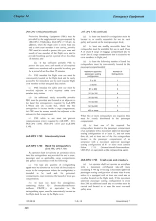 318
Chapter 14 Emergency Equipment
JAR–OPS 1 Subpart K SECTION 1
JAR-OPS 1.790(f) (continued) JAR-OPS 1.805(a) (continue
Protective Breathing Equipment (PBE) may be
provided by the supplemental oxygen required by
JAR-OPS 1.770(b)(1) or JAR-OPS 1.775(b)(1). In
addition, when the flight crew is more than one
and a cabin crew member is not carried, portable
PBE must be carried to protect the eyes, nose and
mouth of one member of the flight crew and to
provide breathing gas for a period of not less than
15 minutes; and
(2) It has sufficient portable PBE to
protect the eyes, nose and mouth of all required
cabin crew members and to provide breathing gas
for a period of not less than 15 minutes.
(b) PBE intended for flight crew use must be
conveniently located on the flight deck and be easily
accessible for immediate use by each required flight
crew member at their assigned duty station.
(c) PBE intended for cabin crew use must be
installed adjacent to each required cabin crew
member duty station.
(d) An additional, easily accessible portable
PBE must be provided and located at or adjacent to
the hand fire extinguishers required by JAR-OPS
1.790(c) and (d) except that, where the fire
extinguisher is located inside a cargo compartment,
the PBE must be stowed outside but adjacent to the
entrance to that compartment.
(e) PBE while in use must not prevent
communication where required by JAR-OPS 1.685,
JAR-OPS 1.690, JAR-OPS 1.810 and JAR-OPS
1.850.
JAR-OPS 1.785 Intentionally blank
JAR-OPS 1.790 Hand fire extinguishers
(See AMC OPS 1.790)
An operator shall not operate an aeroplane unless
hand fire extinguishers are provided for use in crew,
passenger and, as applicable, cargo compartments
and galleys in accordance with the following:
(a) The type and quantity of extinguishing
agent must be suitable for the kinds of fires likely to
occur in the compartment where the extinguisher is
intended to be used and, for personnel
compartments, must minimise the hazard of toxic gas
concentration;
(b) At least one hand fire extinguisher,
containing Halon 1211 (bromochlorodifluoro-
methane, CBrCIF2), or equivalent as the
extinguishing agent, must be conveniently located on
the flight deck for use by the flight crew;
(c) At least one hand fire extinguisher must be
located in, or readily accessible for use in, each
galley not located on the main passenger deck;
(d) At least one readily accessible hand fire
extinguisher must be available for use in each Class
A or Class B cargo or baggage compartment and in
each Class E cargo compartment that is accessible to
crew members in flight; and
(e) At least the following number of hand fire
extinguishers must be conveniently located in the
passenger compartment(s):
Maximum approved
passenger seating
configuration
Number of
Extinguishers
7 to 30 1
31 to 60 2
61 to 200 3
201 to 300 4
301 to 400 5
401 to 500 6
501 to 600 7
601 or more 8
When two or more extinguishers are required, they
must be evenly distributed in the passenger
compartment.
(f) At least one of the required fire
extinguishers located in the passenger compartment
of an aeroplane with a maximum approved passenger
seating configuration of at least 31, and not more
than 60, and at least two of the fire extinguishers
located in the passenger compartment of an
aeroplane with a maximum approved passenger
seating configuration of 61 or more must contain
Halon 1211 (bromochlorodi-fluoromethane,
CBrCIF2), or equivalent as the extinguishing agent.
JAR-OPS 1.795 Crash axes and crowbars
(a) An operator shall not operate an aeroplane
with a maximum certificated take-off mass
exceeding 5 700 kg or having a maximum approved
passenger seating configuration of more than 9 seats
unless it is equipped with at least one crash axe or
crowbar located on the flight deck. If the maximum
approved passenger seating configuration is more
than 200 an additional crash axe or crowbar must be
carried and located in or near the most rearward
galley area.
d)JAR-OPS 1.780(a)(1) (continued) JAR-OPS 1.790 (continued)
01.09.04 1–K–14 Amendment 7
 