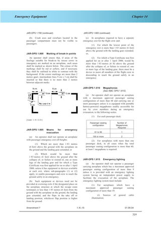319
Chapter 14Emergency Equipment
SECTION 1 JAR–OPS 1 Subpart K
JAR-OPS 1.815(b) (continued)JAR-OPS 1.795 (continued) JAR-OPS 1.805 (continued)
(c) In aeroplanes required to have a separate
emergency exit for the flight crew and:
(b) Crash axes and crowbars located in the
passenger compartment must not be visible to
passengers.
(1) For which the lowest point of the
emergency exit is more than 1·83 metres (6 feet)
above the ground with the landing gear extended;
or,JAR-OPS 1.800 Marking of break-in points
An operator shall ensure that, if areas of the
fuselage suitable for break-in by rescue crews in
emergency are marked on an aeroplane, such areas
shall be marked as shown below. The colour of the
markings shall be red or yellow, and if necessary
they shall be outlined in white to contrast with the
background. If the corner markings are more than 2
metres apart, intermediate lines 9 cm x 3 cm shall be
inserted so that there is no more than 2 metres
between adjacent marks.
(2) For which a Type Certificate was first
applied for on or after 1 April 2000, would be
more than 1·83 metres (6 ft) above the ground
after the collapse of, or failure to extend of, one
or more legs of the landing gear, there must be a
device to assist all members of the flight crew in
descending to reach the ground safely in an
emergency.
JAR-OPS 1.810 Megaphones
(See AMC OPS 1.810)
(a) An operator shall not operate an aeroplane
with a maximum approved passenger seating
configuration of more than 60 and carrying one or
more passengers unless it is equipped with portable
battery-powered megaphones readily accessible for
use by crew members during an emergency
evacuation, to the following scales:
(1) For each passenger deck:
[Amdt. 3, 01.12.01]
Passenger seating
configuration
Number of
Megaphones
Required
61 to 99 1
100 or more 2
JAR-OPS 1.805 Means for emergency
evacuation
(a) An operator shall not operate an aeroplane
with passenger emergency exit sill heights: (2) For aeroplanes with more than one
passenger deck, in all cases when the total
passenger seating configuration is more than 60,
at least 1 megaphone is required.
(1) Which are more than 1·83 metres
(6 feet) above the ground with the aeroplane on
the ground and the landing gear extended; or
(2) Which would be more than
1·83 metres (6 feet) above the ground after the
collapse of, or failure to extend of, one or more
legs of the landing gear and for which a Type
Certificate was first applied for on or after 1 April
2000, unless it has equipment or devices available
at each exit, where sub-paragraphs (1) or (2)
apply, to enable passengers and crew to reach the
ground safely in an emergency.
JAR-OPS 1.815 Emergency lighting
(a) An operator shall not operate a passenger
carrying aeroplane which has a maximum approved
passenger seating configuration of more than 9
unless it is provided with an emergency lighting
system having an independent power supply to
facilitate the evacuation of the aeroplane. The
emergency lighting system must include:(b) Such equipment or devices need not be
provided at overwing exits if the designated place on
the aeroplane structure at which the escape route
terminates is less than 1·83 metres (6 feet) from the
ground with the aeroplane on the ground, the landing
gear extended, and the flaps in the take off or
landing position, whichever flap position is higher
from the ground.
(1) For aeroplanes which have a
maximum approved passenger seating
configuration of more than 19:
(i) Sources of general cabin
illumination;
Amendment 7 1–K–15 01.09.04
 