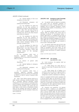 320
Chapter 14 Emergency Equipment
JAR–OPS 1 Subpart K SECTION 1
JAR-OPS 1.815(a)(1) (continued)
(ii) Internal lighting in floor level
emergency exit areas; and
(iii) Illuminated emergency exit
marking and locating signs.
(iv) For aeroplanes for which the
application for the type certificate or
equivalent was filed in a JAA Member State
before 1 May 1972, and when flying by
night, exterior emergency lighting at all
overwing exits, and at exits where descent
assist means are required.
(v) For aeroplanes for which the
application for the type certificate or
equivalent was filed in a JAA Member State
on or after 1 May 1972, and when flying by
night, exterior emergency lighting at all
passenger emergency exits.
(vi) For aeroplanes for which the
type certificate was first issued in a JAA
Member State on or after 1 January 1958,
floor proximity emergency escape path
marking system in the passenger
compartment(s).
(2) For aeroplanes which have a
maximum approved passenger seating
configuration of 19 or less and are certificated to
JAR-23 or JAR-25:
(i) Sources of general cabin
illumination;
(ii) Internal lighting in emergency
exit areas; and
(iii) Illuminated emergency exit
marking and locating signs.
(3) For aeroplanes which have a
maximum approved passenger seating
configuration of 19 or less and are not certificated
to JAR-23 or JAR-25, sources of general cabin
illumination.
(b) After 1 April 1998 an operator shall not, by
night, operate a passenger carrying aeroplane which
has a maximum approved passenger seating
configuration of 9 or less unless it is provided with a
source of general cabin illumination to facilitate the
evacuation of the aeroplane. The system may use
dome lights or other sources of illumination already
fitted on the aeroplane and which are capable of
remaining operative after the aeroplane’s battery has
been switched off.
[Amdt. 7, 01.09.04]
JAR-OPS 1.820 Emergency Locator Transmitter
(See [ACJ] OPS 1.820)
(a) An operator shall not operate an aeroplane
first issued with an individual certificate of
airworthiness on or after 1 January 2002 unless it is
equipped with an automatic Emergency Locator
Transmitter (ELT) capable of transmitting on 121·5
MHz and 406 MHz.
(b) An operator shall not operate on or after 1
January 2002 an aeroplane first issued with an
individual Certificate of Airworthiness before 1
January 2002 unless it is equipped with any type of
ELT capable of transmitting on 121·5 MHz and 406
MHz, except that aeroplanes equipped on or before 1
April 2000 with an automatic ELT transmitting on
121·5 MHz but not on 406 MHz may continue in
service until 31 December 2004.
(c) An operator shall ensure that all ELTs that
are capable of transmitting on 406 MHz shall be
coded in accordance with ICAO Annex 10 and
registered with the national agency responsible for
initiating Search and Rescue or another nominated
agency.
[Amdt. 2, 01.07.00; Amdt. 9, 01.09.05]
JAR-OPS 1.825 Life Jackets
(See IEM OPS 1.825)
(a) Land aeroplanes. An operator shall not
operate a land aeroplane:
(1) When flying over water and at a
distance of more than 50 nautical miles from the
shore; or
(2) When taking off or landing at an
aerodrome where the take-off or approach path is
so disposed over water that in the event of a
mishap there would be a likelihood of a ditching,
unless it is equipped with life jackets equipped with
a survivor locator light, for each person on board.
Each life jacket must be stowed in a position easily
accessible from the seat or berth of the person for
whose use it is provided. Life jackets for infants may
be substituted by other approved flotation devices
equipped with a survivor locator light.
(b) Seaplanes and amphibians. An operator
shall not operate a seaplane or an amphibian on
water unless it is equipped with life jackets equipped
with a survivor locator light, for each person on
board. Each life jacket must be stowed in a position
easily accessible from the seat or berth of the person
for whose use it is provided. Life jackets for infants
may be substituted by other approved flotation
devices equipped with a survivor locator light.
01.09.05 1–K–16 Amendment 9
 
