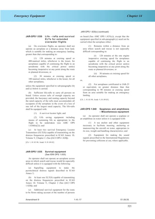 321
Chapter 14Emergency Equipment
SECTION 1 JAR–OPS 1 Subpart K
JAR-OPS 1.835(c) (continued)
JAR-OPS 1.830 Life - rafts and survival
ELTs for extended
overwater flights
(a) On overwater flights, an operator shall not
operate an aeroplane at a distance away from land,
which is suitable for making an emergency landing,
greater than that corresponding to:
(1) 120 minutes at cruising speed or
400 nautical miles, whichever is the lesser, for
aeroplanes capable of continuing the flight to an
aerodrome with the critical power unit(s)
becoming inoperative at any point along the route
or planned diversions; or
(2) 30 minutes at cruising speed or
100 nautical miles, whichever is the lesser, for all
other aeroplanes,
unless the equipment specified in sub-paragraphs (b)
and (c) below is carried.
(b) Sufficient life-rafts to carry all persons on
board. Unless excess rafts of enough capacity are
provided, the buoyancy and seating capacity beyond
the rated capacity of the rafts must accommodate all
occupants of the aeroplane in the event of a loss of
one raft of the largest rated capacity. The life-rafts
shall be equipped with:
(1) A survivor locator light; and
(2) Life saving equipment including
means of sustaining life as appropriate to the
flight to be undertaken (see AMC OPS
1.830(b)(2)); and
(c) At least two survival Emergency Locator
Transmitters (ELT(S)) capable of transmitting on the
distress frequencies prescribed in ICAO Annex 10,
Volume V, Chapter 2. (See [ACJ OPS 1.820]).
[Ch. 1, 01.03.98; Amdt. 9, 01.09.05]
JAR-OPS 1.835 Survival equipment
(See IEM OPS 1.835)
An operator shall not operate an aeroplane across
areas in which search and rescue would be especially
difficult unless it is equipped with the following:
(a) Signalling equipment to make the
pyrotechnical distress signals described in ICAO
Annex 2;
(b) At least one ELT(S) capable of transmitting
on the distress frequencies prescribed in ICAO
Annex 10, Volume V, Chapter 2 (See [ACJ OPS
1.820]); and
(c) Additional survival equipment for the route
to be flown taking account of the number of persons
on board (See AMC OPS 1.835(c)), except that the
equipment specified in sub-paragraph (c) need not be
carried when the aeroplane either:
(1) Remains within a distance from an
area where search and rescue is not especially
difficult corresponding to:
(i) 120 minutes at the one engine
inoperative cruising speed for aeroplanes
capable of continuing the flight to an
aerodrome with the critical power unit(s)
becoming inoperative at any point along the
route or planned diversions; or
(ii) 30 minutes at cruising speed for
all other aeroplanes,
or,
(2) For aeroplanes certificated to JAR-25
or equivalent, no greater distance than that
corresponding to 90 minutes at cruising speed
from an area suitable for making an emergency
landing.
[Ch. 1, 01.03.98; Amdt. 9, 01.09.05]
JAR-OPS 1.840 Seaplanes and amphibians
– Miscellaneous equipment
(a) An operator shall not operate a seaplane or
an amphibian on water unless it is equipped with:
(1) A sea anchor and other equipment
necessary to facilitate mooring, anchoring or
manoeuvring the aircraft on water, appropriate to
its size, weight and handling characteristics; and
(2) Equipment for making the sound
signals prescribed in the International Regulations
for preventing collisions at sea, where applicable.
Amendment 9 1–K–17 01.09.05
 