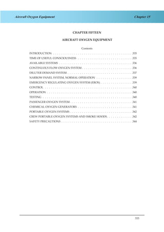 333
Chapter 15Aircraft Oxygen Equipment
CHAPTER FIFTEEN
AIRCRAFT OXYGEN EQUIPMENT
Contents
INTRODUCTION .  .  .  .  .  .  .  .  .  .  .  .  .  .  .  .  .  .  .  .  .  .  .  .  .  .  .  .  .  .  .  .  .  .  .  .  .  .  . 335
TIME OF USEFUL CONSCIOUSNESS  .  .  .  .  .  .  .  .  .  .  .  .  .  .  .  .  .  .  .  .  .  .  .  .  .  .  . 335
AVAILABLE SYSTEMS .  .  .  .  .  .  .  .  .  .  .  .  .  .  .  .  .  .  .  .  .  .  .  .  .  .  .  .  .  .  .  .  .  .  .  . 336
CONTINUOUS FLOW OXYGEN SYSTEM .  .  .  .  .  .  .  .  .  .  .  .  .  .  .  .  .  .  .  .  .  .  .  .  . 336
DILUTER DEMAND SYSTEM .  .  .  .  .  .  .  .  .  .  .  .  .  .  .  .  .  .  .  .  .  .  .  .  .  .  .  .  .  .  .  . 337
NARROW PANEL SYSTEM, NORMAL OPERATION .  .  .  .  .  .  .  .  .  .  .  .  .  .  .  .  .  . 339
EMERGENCY REGULATING OXYGEN SYSTEM (EROS) .  .  .  .  .  .  .  .  .  .  .  .  .  .  .  . 339
CONTROL .  .  .  .  .  .  .  .  .  .  .  .  .  .  .  .  .  .  .  .  .  .  .  .  .  .  .  .  .  .  .  .  .  .  .  .  .  .  .  .  .  .  . 340
OPERATION .  .  .  .  .  .  .  .  .  .  .  .  .  .  .  .  .  .  .  .  .  .  .  .  .  .  .  .  .  .  .  .  .  .  .  .  .  .  .  .  .  . 340
TESTING .  .  .  .  .  .  .  .  .  .  .  .  .  .  .  .  .  .  .  .  .  .  .  .  .  .  .  .  .  .  .  .  .  .  .  .  .  .  .  .  .  .  .  . 340
PASSENGER OXYGEN SYSTEM .  .  .  .  .  .  .  .  .  .  .  .  .  .  .  .  .  .  .  .  .  .  .  .  .  .  .  .  .  . 341
CHEMICAL OXYGEN GENERATORS .  .  .  .  .  .  .  .  .  .  .  .  .  .  .  .  .  .  .  .  .  .  .  .  .  .  . 341
PORTABLE OXYGEN SYSTEMS  .  .  .  .  .  .  .  .  .  .  .  .  .  .  .  .  .  .  .  .  .  .  .  .  .  .  .  .  .  . 342
CREW PORTABLE OXYGEN SYSTEMS AND SMOKE HOODS .  .  .  .  .  .  .  .  .  .  .  . 342
SAFETY PRECAUTIONS .  .  .  .  .  .  .  .  .  .  .  .  .  .  .  .  .  .  .  .  .  .  .  .  .  .  .  .  .  .  .  .  .  .  . 344
 