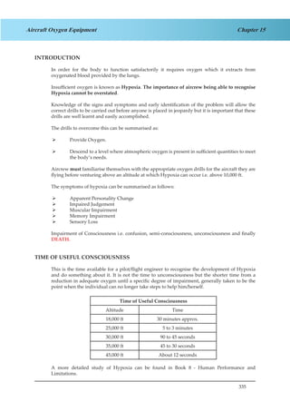 335
Chapter 15Aircraft Oxygen Equipment
INTRODUCTION
In order for the body to function satisfactorily it requires oxygen which it extracts from
oxygenated blood provided by the lungs.
Insufficient oxygen is known as Hypoxia. The importance of aircrew being able to recognise
Hypoxia cannot be overstated.
Knowledge of the signs and symptoms and early identification of the problem will allow the
correct drills to be carried out before anyone is placed in jeopardy but it is important that these
drills are well learnt and easily accomplished.
The drills to overcome this can be summarised as:
Provide Oxygen.¾¾
Descend to a level where atmospheric oxygen is present in sufficient quantities to meet¾¾
the body’s needs.
Aircrew must familiarise themselves with the appropriate oxygen drills for the aircraft they are
flying before venturing above an altitude at which Hypoxia can occur i.e. above 10,000 ft.
The symptoms of hypoxia can be summarised as follows:
Apparent Personality Change¾¾
Impaired Judgement¾¾
Muscular Impairment¾¾
Memory Impairment¾¾
Sensory Loss¾¾
Impairment of Consciousness i.e. confusion, semi-consciousness, unconsciousness and finally
DEATH.
TIME OF USEFUL CONSCIOUSNESS
This is the time available for a pilot/flight engineer to recognise the development of Hypoxia
and do something about it. It is not the time to unconsciousness but the shorter time from a
reduction in adequate oxygen until a specific degree of impairment, generally taken to be the
point when the individual can no longer take steps to help him/herself.
Time of Useful Consciousness
Altitude Time
18,000 ft 30 minutes approx.
25,000 ft 5 to 3 minutes
30,000 ft 90 to 45 seconds
35,000 ft 45 to 30 seconds
45,000 ft About 12 seconds
A more detailed study of Hypoxia can be found in Book 8 - Human Performance and
Limitations.
 