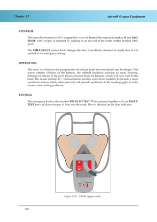 340
Chapter 15 Aircraft Oxygen Equipment
CONTROL
The control for normal or 100% oxygen flow is on the front of the regulator, marked N and 100%
PUSH. 100% oxygen is obtained by pushing in on the end of the of the control marked 100%
push.
The EMERGENCY control knob changes the flow from diluter demand to steady flow if it is
rotated to the emergency setting.
OPERATION
The mask is withdrawn by grasping the red release grips between thumb and forefinger. This
action initiates inflation of the harness, the inflated condition assisting its rapid donning.
Subsequent release of the grips bleeds pressure from the harness, which will now form fit the
head. The masks include R/T communication facilities and can be modified to include a mask
ventilation feature which, when selected, will provide ventilation to the smoke goggles in order
to overcome misting problems.
TESTING
The emergency knob is also marked PRESS TO TEST. When pressed together with the RESET-
TEST lever, it allows oxygen to flow into the mask. Flow is checked on the flow indicator.
PRESS
TO
TEST
EMERGENCY
Figure 2.5 EROS Oxygen Mask
Figure 15.5: EROS oxygen mask.
 