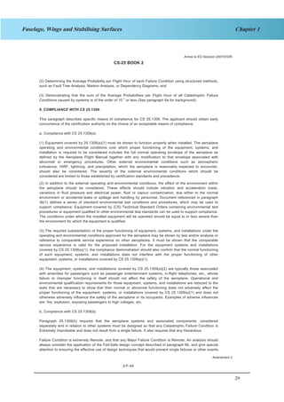29
Chapter 1Fuselage, Wings and Stabilising Surfaces
CS-25 BOOK 2
2-F-44
(2) Determining the Average Probability per Flight Hour of each Failure Condition using structured methods,
such as Fault Tree Analysis, Markov Analysis, or Dependency Diagrams; and
(3) Demonstrating that the sum of the Average Probabilities per Flight Hour of all Catastrophic Failure
Conditions caused by systems is of the order of 10-7
or less (See paragraph 6a for background).
9. COMPLIANCE WITH CS 25.1309.
This paragraph describes specific means of compliance for CS 25.1309. The applicant should obtain early
concurrence of the certification authority on the choice of an acceptable means of compliance.
a. Compliance with CS 25.1309(a).
(1) Equipment covered by 25.1309(a)(1) must be shown to function properly when installed. The aeroplane
operating and environmental conditions over which proper functioning of the equipment, systems, and
installation is required to be considered includes the full normal operating envelope of the aeroplane as
defined by the Aeroplane Flight Manual together with any modification to that envelope associated with
abnormal or emergency procedures. Other external environmental conditions such as atmospheric
turbulence, HIRF, lightning, and precipitation, which the aeroplane is reasonably expected to encounter,
should also be considered. The severity of the external environmental conditions which should be
considered are limited to those established by certification standards and precedence.
(2) In addition to the external operating and environmental conditions, the effect of the environment within
the aeroplane should be considered. These effects should include vibration and acceleration loads,
variations in fluid pressure and electrical power, fluid or vapour contamination, due either to the normal
environment or accidental leaks or spillage and handling by personnel. Document referenced in paragraph
3b(1) defines a series of standard environmental test conditions and procedures, which may be used to
support compliance. Equipment covered by (CS) Technical Standard Orders containing environmental test
procedures or equipment qualified to other environmental test standards can be used to support compliance.
The conditions under which the installed equipment will be operated should be equal to or less severe than
the environment for which the equipment is qualified.
(3) The required substantiation of the proper functioning of equipment, systems, and installations under the
operating and environmental conditions approved for the aeroplane may be shown by test and/or analysis or
reference to comparable service experience on other aeroplanes. It must be shown that the comparable
service experience is valid for the proposed installation. For the equipment systems and installations
covered by CS 25.1309(a)(1), the compliance demonstration should also confirm that the normal functioning
of such equipment, systems, and installations does not interfere with the proper functioning of other
equipment, systems, or installations covered by CS 25.1309(a)(1).
(4) The equipment, systems, and installations covered by CS 25.1309(a)(2) are typically those associated
with amenities for passengers such as passenger entertainment systems, in-flight telephones, etc., whose
failure or improper functioning in itself should not affect the safety of the aeroplane. Operational and
environmental qualification requirements for those equipment, systems, and installations are reduced to the
tests that are necessary to show that their normal or abnormal functioning does not adversely affect the
proper functioning of the equipment, systems, or installations covered by CS 25.1309(a)(1) and does not
otherwise adversely influence the safety of the aeroplane or its occupants. Examples of adverse influences
are: fire, explosion, exposing passengers to high voltages, etc.
b. Compliance with CS 25.1309(b).
Paragraph 25.1309(b) requires that the aeroplane systems and associated components, considered
separately and in relation to other systems must be designed so that any Catastrophic Failure Condition is
Extremely Improbable and does not result from a single failure. It also requires that any Hazardous
Failure Condition is extremely Remote, and that any Major Failure Condition is Remote. An analysis should
always consider the application of the Fail-Safe design concept described in paragraph 6b, and give special
attention to ensuring the effective use of design techniques that would prevent single failures or other events
Annex to ED Decision 2007/010/R
Amendment 3
 