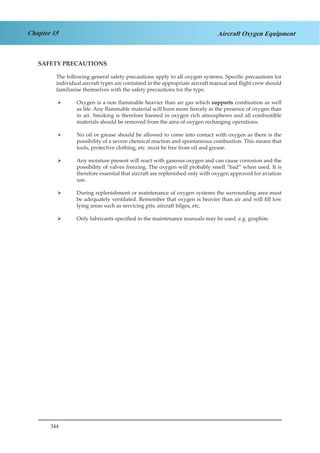 344
Chapter 15 Aircraft Oxygen Equipment
SAFETY PRECAUTIONS
The following general safety precautions apply to all oxygen systems. Specific precautions for
individual aircraft types are contained in the appropriate aircraft manual and flight crew should
familiarise themselves with the safety precautions for the type.
Oxygen is a non flammable heavier than air gas which¾¾ supports combustion as well
as life. Any flammable material will burn more fiercely in the presence of oxygen than
in air. Smoking is therefore banned in oxygen rich atmospheres and all combustible
materials should be removed from the area of oxygen recharging operations.
No oil or grease should be allowed to come into contact with oxygen as there is the¾¾
possibility of a severe chemical reaction and spontaneous combustion. This means that
tools, protective clothing, etc. must be free from oil and grease.
Any moisture present will react with gaseous oxygen and can cause corrosion and the¾¾
possibility of valves freezing. The oxygen will probably smell “bad” when used. It is
therefore essential that aircraft are replenished only with oxygen approved for aviation
use.
During replenishment or maintenance of oxygen systems the surrounding area must¾¾
be adequately ventilated. Remember that oxygen is heavier than air and will fill low
lying areas such as servicing pits, aircraft bilges, etc.
Only lubricants specified in the maintenance manuals may be used. e.g. graphite.¾¾
 