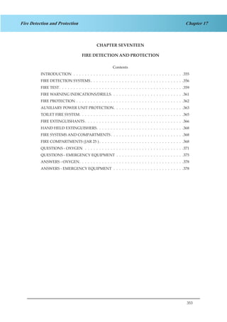 353
Chapter 17Fire Detection and Protection
CHAPTER SEVENTEEN
FIRE DETECTION AND PROTECTION
Contents
INTRODUCTION .  .  .  .  .  .  .  .  .  .  .  .  .  .  .  .  .  .  .  .  .  .  .  .  .  .  .  .  .  .  .  .  .  .  .  .  .  .  . 355
FIRE DETECTION SYSTEMS  .  .  .  .  .  .  .  .  .  .  .  .  .  .  .  .  .  .  .  .  .  .  .  .  .  .  .  .  .  .  .  . 356
FIRE TEST .  .  .  .  .  .  .  .  .  .  .  .  .  .  .  .  .  .  .  .  .  .  .  .  .  .  .  .  .  .  .  .  .  .  .  .  .  .  .  .  .  .  . 359
FIRE WARNING INDICATIONS/DRILLS .  .  .  .  .  .  .  .  .  .  .  .  .  .  .  .  .  .  .  .  .  .  .  .  . 361
FIRE PROTECTION .  .  .  .  .  .  .  .  .  .  .  .  .  .  .  .  .  .  .  .  .  .  .  .  .  .  .  .  .  .  .  .  .  .  .  .  .  . 362
AUXILIARY POWER UNIT PROTECTION .  .  .  .  .  .  .  .  .  .  .  .  .  .  .  .  .  .  .  .  .  .  .  . 363
TOILET FIRE SYSTEM .  .  .  .  .  .  .  .  .  .  .  .  .  .  .  .  .  .  .  .  .  .  .  .  .  .  .  .  .  .  .  .  .  .  .  . 365
FIRE EXTINGUISHANTS  .  .  .  .  .  .  .  .  .  .  .  .  .  .  .  .  .  .  .  .  .  .  .  .  .  .  .  .  .  .  .  .  .  . 366
HAND HELD EXTINGUISHERS .  .  .  .  .  .  .  .  .  .  .  .  .  .  .  .  .  .  .  .  .  .  .  .  .  .  .  .  .  . 368
FIRE SYSTEMS AND COMPARTMENTS  .  .  .  .  .  .  .  .  .  .  .  .  .  .  .  .  .  .  .  .  .  .  .  .  . 368
FIRE COMPARTMENTS (JAR 25 )  .  .  .  .  .  .  .  .  .  .  .  .  .  .  .  .  .  .  .  .  .  .  .  .  .  .  .  .  . 368
QUESTIONS - OXYGEN  .  .  .  .  .  .  .  .  .  .  .  .  .  .  .  .  .  .  .  .  .  .  .  .  .  .  .  .  .  .  .  .  .  .  . 371
QUESTIONS - EMERGENCY EQUIPMENT .  .  .  .  .  .  .  .  .  .  .  .  .  .  .  .  .  .  .  .  .  .  .  . 375
ANSWERS - OXYGEN .  .  .  .  .  .  .  .  .  .  .  .  .  .  .  .  .  .  .  .  .  .  .  .  .  .  .  .  .  .  .  .  .  .  .  . 378
ANSWERS - EMERGENCY EQUIPMENT .  .  .  .  .  .  .  .  .  .  .  .  .  .  .  .  .  .  .  .  .  .  .  .  . 378
 