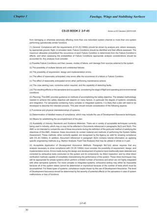 30
Chapter 1 Fuselage, Wings and Stabilising Surfaces
CS-25 BOOK 2 2-F-45 Annex to ED Decision 2007/010/R
from damaging or otherwise adversely affecting more than one redundant system channel or more than one system
performing operationally similar functions.
(1) General. Compliance with the requirements of CS 25.1309(b) should be shown by analysis and, where necessary,
by appropriate ground, flight, or simulator tests. Failure Conditions should be identified and their effects assessed. The
maximum allowable probabilityof the occurrence of each Failure Condition is determined from the Failure Condition’s
effects, and when assessing the probabilities of Failure Conditions appropriate analysis considerations should be
accounted for. Any analysis must consider:
(i) Possible Failure Conditions and their causes, modes of failure, and damage from sources external to the system.
(ii) The possibility of multiple failures and undetected failures.
(iii) The possibility of requirement, design and implementation errors.
(iv) The effect of reasonably anticipated crew errors after the occurrence of a failure or Failure Condition.
(v) The effect of reasonably anticipated errors when performing maintenance actions.
(vi) The crew alerting cues, corrective action required, and the capability of detecting faults.
(vii) The resulting effects on the aeroplane and occupants, considering the stage of flight and operating and environmental
conditions.
(2) Planning. This AMC provides guidance on methods of accomplishing the safety objective. The detailed methodology
needed to achieve this safety objective will depend on many factors, in particular the degree of systems complexity
and integration. For aeroplanes containing many complex or integrated systems, it is likely that a plan will need to be
developed to describe the intended process. This plan should include consideration of the following aspects:
(i) Functional and physical interrelationships of systems.
(ii) Determination of detailed means of compliance, which may include the use of Development Assurance techniques.
(iii) Means for establishing the accomplishment of the plan.
(3) Availability of Industry Standards and Guidance Materials. There are a variety of acceptable techniques currently
being used in industry, which may or may not be reflected in Documents referenced in paragraphs 3b(3) and 3b(4). This
AMC is not intended to compel the use of these documents during the definition of the particular method of satisfying the
objectives of this AMC. However, these documents do contain material and methods of performing the System Safety
Assessment. These methods, when correctly applied, are recognised by the Agency as valid for showing compliance
with CS 25.1309(b). In addition, Document referenced in paragraph 3b(4) contains tutorial information on applying
specific engineering methods (e.g. Markov Analysis, Fault Tree Analysis) that may be utilised in whole or in part.
(4) Acceptable Application of Development Assurance Methods. Paragraph 9b(1)(iii) above requires that any
analysis necessary to show compliance with CS 25.1309(b) must consider the possibility of requirement, design, and
implementation errors. Errors made during the design and development of systems have traditionally been detected and
corrected by exhaustive tests conducted on the system and its components, by direct inspection, and by other direct
verification methods capable of completely characterising the performance of the system. These direct techniques may
still be appropriate for simple systems which perform a limited number of functions and which are not highly integrated
with other aeroplane systems. For more complex or integrated systems, exhaustive testing may either be impossible
because all of the system states cannot be determined or impractical because of the number of tests which must be
accomplished. For these types of systems, compliance maybe shown by the use of Development Assurance. The level
of Development Assurance should be determined by the severity of potential effects on the aeroplane in case of system
malfunctions or loss of functions.
2-F-45
 