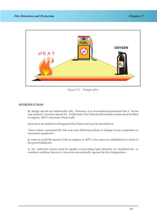 355
Chapter 17Fire Detection and Protection
Figure 4.1. Triangle of fire
INTRODUCTION
By design aircraft are intrinsically safe. However, it is an essential requirement that a “worse
case scenario” must be catered for. To this end a Fire Detection/Protection system must be fitted
in engines, APU’s and main wheel wells.
Such areas are defined as Designated Fire Zones and may be described as:
“Areas where a potential fire risk may exist following failure or leakage of any component or
associated equipment”.
In order to avoid the spread of fire in engines or APU’s, fire zones are established ie a series of
fire proof bulkheads.
A fire detection system must be capable of providing rapid detection of a localised fire or
overheat condition, however it must not automatically operate the fire extinguishers.
Figure 17.1: Triangle of fire.
 