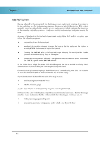 362
Chapter 17 Fire Detection and Protection
FIRE PROTECTION
Having adhered to the correct drill for shutting down an engine and isolating all services to
it, fire protection ie a fire extinguishant, can now be sprayed into the fire zones. This system
normally comprises of fire bottles, usually two per engine, connected via piping to the fire zones.
At the zones the piping forms a spray ring from which the extinguishant is directed around the
area.
A means of discharging the fire bottle is provided on the flight deck and its operation may
follow the following sequence:
engine shut down drill completed¾¾
an electrical cartridge, situated between the base of the fire bottle and the piping, is¾¾
armed (SQUIB illuminates an engine fire panel).
pressing the¾¾ AGENT selector fires the cartridge allowing fire extinguishant, under
pressure, to enter the spray rings in the engine
pressurised extinguishant operates a low pressure electrical switch which illuminates¾¾
the DISCH caption on the AGENT selector.
In the event that a single fire bottle does not extinguish the fire a second is usually fitted,
activation and indication being the same as previously described.
Older aircraft may have varying flight deck indications of a bottle having been fired. For example
an indicator fuse (a clear small bulb which turns red on bottle firing).
Physical indications that a bottle has been fired may include:
an indicator pin on the bottle head¾¾
a bottle pressure gauge¾¾
NOTE:	 these may not be visible externally and panel access may be required.
In the event that a fire bottle has been subject to excess temperature/pressure a thermal discharge
may take place. Indications that the bottle contents have discharged overboard can be:
bottle pressure gauge reading zero¾¾
an external green disc being ejected under which a red disc will show¾¾
 