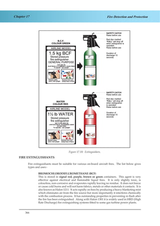 366
Chapter 17 Fire Detection and Protection
Figure 4.12. Fire extinguishers
FIRE EXTINGUISHANTS
Fire extinguishants must be suitable for various on-board aircraft fires. The list below gives
types and uses:-
BROMOCHLORODIFLUROMETHANE (BCF)
This is stored in signal red, purple, brown or green containers. This agent is very
effective against electrical and flammable liquid fires. It is only slightly toxic, is
colourless, non-corrosive and evaporates rapidly leaving no residue. It does not freeze
or cause cold burns and will not harm fabrics, metals or other materials it contacts. It is
also known as Halon 1211. It acts rapidly on fires by producing a heavy blanketing mist
which eliminates air from the fire source but more importantly it interferes chemically
with the combustion process. It has outstanding properties in preventing re-flash after
the fire has been extinguished. Along with Halon 1301 it is widely used in HRD (High
Rate Discharge) fire extinguishing systems fitted to some gas turbine power plants.
Figure 17.10: Extinguishers.
 