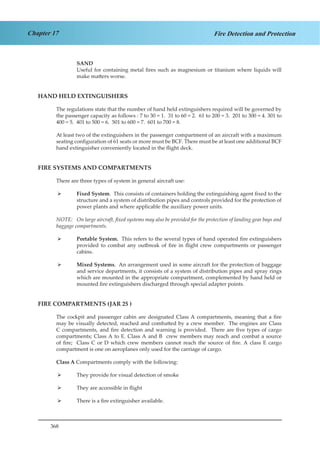 368
Chapter 17 Fire Detection and Protection
SAND
Useful for containing metal fires such as magnesium or titanium where liquids will
make matters worse.
HAND HELD EXTINGUISHERS
The regulations state that the number of hand held extinguishers required will be governed by
the passenger capacity as follows : 7 to 30 = 1. 31 to 60 = 2. 61 to 200 = 3. 201 to 300 = 4. 301 to
400 = 5. 401 to 500 = 6. 501 to 600 = 7. 601 to 700 = 8.
At least two of the extinguishers in the passenger compartment of an aircraft with a maximum
seating configuration of 61 seats or more must be BCF. There must be at least one additional BCF
hand extinguisher conveniently located in the flight deck.
FIRE SYSTEMS AND COMPARTMENTS
There are three types of system in general aircraft use:
Fixed System¾¾ . This consists of containers holding the extinguishing agent fixed to the
structure and a system of distribution pipes and controls provided for the protection of
power plants and where applicable the auxiliary power units.
NOTE:	 On large aircraft, fixed systems may also be provided for the protection of landing gear bays and
baggage compartments.
Portable System.¾¾ This refers to the several types of hand operated fire extinguishers
provided to combat any outbreak of fire in flight crew compartments or passenger
cabins.
Mixed Systems¾¾ . An arrangement used in some aircraft for the protection of baggage
and service departments, it consists of a system of distribution pipes and spray rings
which are mounted in the appropriate compartment, complemented by hand held or
mounted fire extinguishers discharged through special adapter points.
FIRE COMPARTMENTS (JAR 25 )
The cockpit and passenger cabin are designated Class A compartments, meaning that a fire
may be visually detected, reached and combatted by a crew member. The engines are Class
C compartments, and fire detection and warning is provided. There are five types of cargo
compartments; Class A to E. Class A and B crew members may reach and combat a source
of fire; Class C or D which crew members cannot reach the source of fire. A class E cargo
compartment is one on aeroplanes only used for the carriage of cargo.
Class A Compartments comply with the following:
They provide for visual detection of smoke¾¾
They are accessible in flight¾¾
There is a fire extinguisher available.¾¾
 