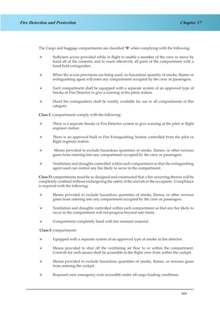 369
Chapter 17Fire Detection and Protection
The Cargo and baggage compartments are classified ‘B’ when complying with the following:
Sufficient access provided while in flight to enable a member of the crew to move by¾¾
hand all of the contents; and to reach effectively all parts of the compartment with a
hand held extinguisher.
When the access provisions are being used, no hazardous quantity of smoke, flames or¾¾
extinguishing agent will enter any compartment occupied by the crew or passengers.
Each compartment shall be equipped with a separate system of an approved type of¾¾
Smoke or Fire Detector to give a warning at the pilots station.
Hand fire extinguishers shall be readily available for use in all compartments of this¾¾
category.
Class C compartments comply with the following:
There is a separate Smoke or Fire Detector system to give warning at the pilot or flight¾¾
engineer station.
There is an approved built in Fire Extinguishing System controlled from the pilot or¾¾
flight engineer station.
Means provided to exclude hazardous quantities of smoke, flames, or other noxious¾¾
gases from entering into any compartment occupied by the crew or passengers.
Ventilation and draughts controlled within each compartment so that the extinguishing¾¾
agent used can control any fire likely to occur in the compartment.
Class D compartments must be so designed and constructed that a fire occurring therein will be
completely confined without endangering the safety of the aircraft or the occupants. Compliance
is required with the following:
Means provided to exclude hazardous quantities of smoke, flames, or other noxious¾¾
gases from entering into any compartment occupied by the crew or passengers.
Ventilation and draughts controlled within each compartment so that any fire likely to¾¾
occur in the compartment will not progress beyond safe limits.
Compartment completely lined with fire resistant material.¾¾
	
	Class E compartments
Equipped with a separate system of an approved type of smoke or fire detector.¾¾
Means provided to shut off the ventilating air flow to or within the compartment.¾¾
Controls for such means shall be accessible to the flight crew from within the cockpit.
Means provided to exclude hazardous quantities of smoke, flames, or noxious gases¾¾
from entering the cockpit.
Required crew emergency exits accessible under all cargo loading conditions.¾¾
 
