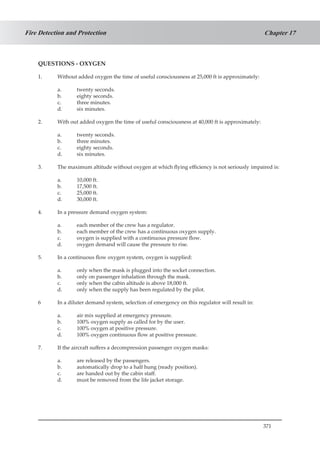 371
Chapter 17Fire Detection and Protection
QUESTIONS - OXYGEN
1.	 Without added oxygen the time of useful consciousness at 25,000 ft is approximately:
a.	 twenty seconds.
b.	 eighty seconds.
c.	 three minutes.
d.	 six minutes.
2.	 With out added oxygen the time of useful consciousness at 40,000 ft is approximately:
a.	 twenty seconds.
b.	 three minutes.
c.	 eighty seconds.
d.	 six minutes.
3.	 The maximum altitude without oxygen at which flying efficiency is not seriously 	impaired is:
a.	 10,000 ft.
b.	 17,500 ft.
c.	 25,000 ft.
d.	 30,000 ft.
4.	 In a pressure demand oxygen system:
a.	 each member of the crew has a regulator.
b.	 each member of the crew has a continuous oxygen supply.
c.	 oxygen is supplied with a continuous pressure flow.
d.	 oxygen demand will cause the pressure to rise.
5.	 In a continuous flow oxygen system, oxygen is supplied:
a.	 only when the mask is plugged into the socket connection.
b.	 only on passenger inhalation through the mask.
c.	 only when the cabin altitude is above 18,000 ft.
d.	 only when the supply has been regulated by the pilot.
6	 In a diluter demand system, selection of emergency on this regulator will result in:
a.	 air mix supplied at emergency pressure.
b.	 100% oxygen supply as called for by the user.
c.	 100% oxygen at positive pressure.
d.	 100% oxygen continuous flow at positive pressure.
7.	 If the aircraft suffers a decompression passenger oxygen masks:
a.	 are released by the passengers.
b.	 automatically drop to a half hung (ready position).
c.	 are handed out by the cabin staff.
d.	 must be removed from the life jacket storage.
 