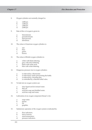 372
Fire Detection and ProtectionChapter 17
8.	 Oxygen cylinders are normally charged to:
a.	 1,000 psi.
b.	 1,200 psi.
c. 	 1,800 psi.
d.	 2,000 psi.
9.	 Rate of flow of oxygen is given in:
a.	 litres/minute.
b.	 pounds/minute.
c.	 litres/second.
d.	 kilos/hour.
10.	 The colour of American oxygen cylinders is:
a.	 red.
b.	 blue.
c.	 green.
d.	 brown.
11.	 The colour of British oxygen cylinders is:
a.	 white with black lettering.
b.	 grey with silver lettering.
c.	 black with white neck.
d.	 blue with white lettering.
12.	 Dangerous pressure rise in oxygen cylinders:
a.	 is relieved by a thermostat.
b.	 is relieved by under pressurising the bottle.
c.	 is relieved by a bursting disc.
d.	 is controlled by a thermal relief valve.
13.	 To leak test an oxygen system use:
a.	 fairy liquid and de-ionised water.
b.	 thin oil.
c.	 acid free soap and distilled water.
d.	 acid free soap and water.
14.	 Lubrication of an oxygen component thread is by:
a.	 soap water.
b.	 grease.
c.	 oil.
d.	 graphite.
15.	 Satisfactory operation of the oxygen system is indicated by:
a.	 flow indicators.
b.	 lack of anoxia.
c.	 aural reassurance.
d.	 pressure indicators.
 