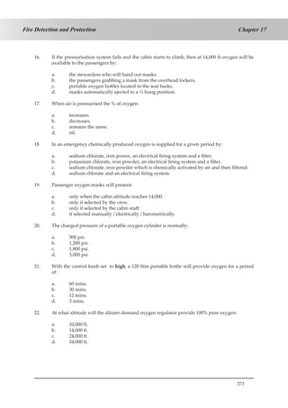 373
Chapter 17Fire Detection and Protection
16.	 If the pressurisation system fails and the cabin starts to climb, then at 14,000 ft oxygen will be
available to the passengers by:
a.	 the stewardess who will hand out masks.
b.	 the passengers grabbing a mask from the overhead lockers.
c.	 portable oxygen bottles located in the seat backs.
d.	 masks automatically ejected to a ½ hung position.
17.	 When air is pressurised the % of oxygen:
a.	 increases.
b.	 decreases.
c.	 remains the same.
d.	 nil.
18	 In an emergency chemically produced oxygen is supplied for a given period by:
a.	 sodium chlorate, iron power, an electrical firing system and a filter.
b.	 potassium chlorate, iron powder, an electrical firing system and a filter.
c.	 sodium chlorate, iron powder which is chemically activated by air and then filtered.
d.	 sodium chlorate and an electrical firing system.
19.	 Passenger oxygen masks will present:
a.	 only when the cabin altitude reaches 14,000.
b.	 only if selected by the crew.
c.	 only if selected by the cabin staff:
d.	 if selected manually / electrically / barometrically.
20.	 The charged pressure of a portable oxygen cylinder is normally:
a.	 500 psi.
b.	 1,200 psi.
c.	 1,800 psi.
d.	 3,000 psi.
21.	 With the control knob set to high, a 120 litre portable bottle will provide oxygen for a period
of:
a.	 60 mins.
b.	 30 mins.
c. 	 12 mins.
d.	 3 mins.
22.	 At what altitude will the diluter-demand oxygen regulator provide 100% pure oxygen:
a.	 10,000 ft.
b.	 14,000 ft.
c.	 24,000 ft.
d.	 34,000 ft.
 