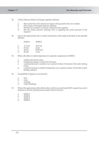 374
Fire Detection and ProtectionChapter 17
23.	 A Flow Indicator fitted to an Oxygen regulator indicates:
a.	 that exactly the correct amount of oxygen is being used by the crew member.
b.	 that oxygen is flowing through the regulator.
c.	 that the crew member is correctly connected to the regulator.
d.	 that the system pressure reducing valve is supplying the correct pressure to the
regulator.
24.	 what is the approximate time of useful conciousness when hypoxia develops at the specified
altitudes.
	 18,000 ft	 30,000 ft
a. 	 2-3 min		 10-15 sec
b.	 10 min		 2 min
c.	 30 min		 90-45 secs
d.	 40 min		 5 min	
25.	 What is the effect on cabin temperature of a rapid de-compression at 30,000 ft:
a. 	 sudden and extreme drop.
b.	 insignificant change over the first 2 minutes.
c.	 a gradual decrease to ambient over a period of about 10 minutes if the cabin heating
ceases.
d.	 a gradual decrease to ambient temperature over a period of about 30 minutes if cabin
heating continues.
26.	 Susceptibility to hypoxia is increased by:
a.	 heat.
b.	 noise.
c.	 smoking.
d.	 under-breathing.
27.	 What is the approximate cabin altitude above which you must breath 100% oxygen if you are to
maintain an alveolar partial pressure equal to that at sea level:
a.	 26,000 ft.
b.	 30,000 ft.
c.	 34,000 ft.
d.	 38,000 ft.
 