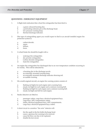 375
Chapter 17Fire Detection and Protection
QUESTIONS - EMERGENCY EQUIPMENT
1.	 A flight deck indication that a fixed fire extinguisher has been fired is:
a.	 a green coloured bursting disc.
b.	 a protruding indicator pin at the discharge head.
c.	 low pressure warning lamp.
d.	 thermal discharge indicator.
2.	 One type of extinguishing agent you would expect to find in an aircraft installed engine fire
protection system is:
a.	 carbon dioxide.
b.	 argon.
c.	 helium.
d.	 freon.
3.	 A wheel brake fire should be fought with a:
a.	 water/gas fire extinguisher.
b.	 dry powder extinguisher.
c.	 Carbon dioxide extinguisher.
d.	 foam fire extinguisher.
4.	 An engine fire extinguisher has discharged due to an over temperature condition occurring in
its vicinity. This will be indicated by:
a.	 a bursting disc in the discharge nozzle.
b.	 an externally mounted warning lamp.
c.	 an externally mounted discharge indicator showing red.
d.	 an audible warning.
5.	 On a multi engined aircraft, an engine fire warning system consists of:
a.	 flashing red lights for each engine and a warning horn.
b.	 steady red light for each engine and a common warning bell.
c.	 flashing red light for each engine and a common warning bell.
d.	 steady red light and bell for each engine.
6.	 Smoke detectors are fitted in:
a.	 passenger cabins, cargo bays, electrical equipment bays.
b.	 cargo bays, APU compartment, toilets.
c.	 toilets, electrical equipment bays, APU compartments.
d.	 cargo bays, electrical equipment bays, toilets.
7.	 A short circuit in a resistive “fire wire” detector will:
a.	 fire the squib in the fire bottle discharge head.
b.	 cause a spurious fire warning to be received.
c.	 cause the blow out disc to be ruptured.
d.	 disable the test circuit.
 