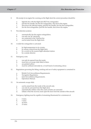 376
Fire Detection and ProtectionChapter 17
8.	 On receipt of an engine fire warning on the flight deck the correct procedure should be:
a.	 fight the fire with the flight deck BCF fire extinguisher.
b.	 pull the fire handle, fire the fire extinguisher, shut down the engine.
c.	 shut down the affected engine, pull the fire handle, fire the first extinguisher.
d.	 fire the first extinguisher, pull the fire handle, shut down the engine.
9.	 Fire detection systems:
a.	 automatically fire the engine extinguishers.
b.	 can only use AC electricity.
c.	 are connected to the Vital bus bar.
d.	 can be tested from the flight deck.
10.	 A toilet fire extinguisher is activated:
a.	 by high temperature in its vicinity.
b.	 by remote control from the flight deck.
c.	 by a switch at the nearest flight attendant station.
d.	 by a smoke detector.
11.	 Emergency exits:
a.	 can only be opened from the inside.
b.	 must have an escape slide fitted to them.
c.	 are painted yellow.
d.	 must be outlined externally by a 2 inch band of contrasting colour.
12.	 Regulations governing the fitting, marking and use of safety equipment is contained in:
a.	 British Civil Airworthiness Requirements.
b.	 Navigation Regulations.
c.	 Joint Airworthiness Requirements.
d.	 Operations Manual.
13.	 An automatic escape slide:
a.	 can be armed from the inside of the aircraft only.
b.	 can only be activated from the flight deck.
c.	 automatically inflates when the crash switches are activated.
d.	 inflates when the recovery team open the door from the outside of the aircraft.
14.	 Emergency lighting must be capable of remaining illuminated for a minimum of:
a.	 5 mins.
b.	 7 mins.
c.	 10 mins.
d.	 15 mins.
 