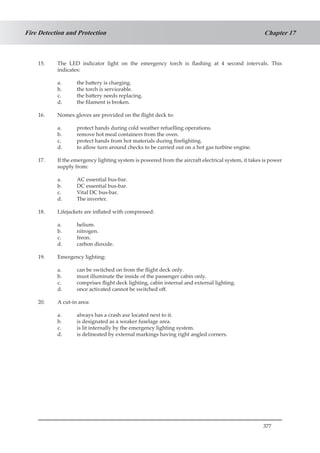 377
Chapter 17Fire Detection and Protection
15.	 The LED indicator light on the emergency torch is flashing at 4 second intervals. This
indicates:
a.	 the battery is charging.
b.	 the torch is serviceable.
c.	 the battery needs replacing.
d.	 the filament is broken.
16.	 Nomex gloves are provided on the flight deck to:
a.	 protect hands during cold weather refuelling operations.
b.	 remove hot meal containers from the oven.
c.	 protect hands from hot materials during firefighting.
d.	 to allow turn around checks to be carried out on a hot gas turbine engine.
17.	 If the emergency lighting system is powered from the aircraft electrical system, it takes is power
supply from:
a.	 AC essential bus-bar.
b.	 DC essential bus-bar.
c.	 Vital DC bus-bar.
d.	 The inverter.
18. 	 Lifejackets are inflated with compressed:
a.	 helium.
b.	 nitrogen.
c.	 freon.
d.	 carbon dioxide.
19.	 Emergency lighting:
a.	 can be switched on from the flight deck only.
b.	 must illuminate the inside of the passenger cabin only.
c.	 comprises flight deck lighting, cabin internal and external lighting.
d.	 once activated cannot be switched off.
20.	 A cut-in area:
a.	 always has a crash axe located next to it.
b.	 is designated as a weaker fuselage area.
c.	 is lit internally by the emergency lighting system.
d.	 is delineated by external markings having right angled corners.
 