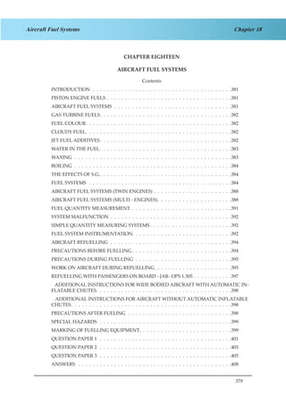 379
Chapter 18Aircraft Fuel Systems
CHAPTER EIGHTEEN
AIRCRAFT FUEL SYSTEMS
Contents
INTRODUCTION .  .  .  .  .  .  .  .  .  .  .  .  .  .  .  .  .  .  .  .  .  .  .  .  .  .  .  .  .  .  .  .  .  .  .  .  .  .  . 381
PISTON ENGINE FUELS .  .  .  .  .  .  .  .  .  .  .  .  .  .  .  .  .  .  .  .  .  .  .  .  .  .  .  .  .  .  .  .  .  .  . 381
AIRCRAFT FUEL SYSTEMS .  .  .  .  .  .  .  .  .  .  .  .  .  .  .  .  .  .  .  .  .  .  .  .  .  .  .  .  .  .  .  .  . 381
GAS TURBINE FUELS .  .  .  .  .  .  .  .  .  .  .  .  .  .  .  .  .  .  .  .  .  .  .  .  .  .  .  .  .  .  .  .  .  .  .  . 382
FUEL COLOUR .  .  .  .  .  .  .  .  .  .  .  .  .  .  .  .  .  .  .  .  .  .  .  .  .  .  .  .  .  .  .  .  .  .  .  .  .  .  .  . 382
CLOUDY FUEL .  .  .  .  .  .  .  .  .  .  .  .  .  .  .  .  .  .  .  .  .  .  .  .  .  .  .  .  .  .  .  .  .  .  .  .  .  .  .  . 382
JET FUEL ADDITIVES .  .  .  .  .  .  .  .  .  .  .  .  .  .  .  .  .  .  .  .  .  .  .  .  .  .  .  .  .  .  .  .  .  .  .  . 382
WATER IN THE FUEL .  .  .  .  .  .  .  .  .  .  .  .  .  .  .  .  .  .  .  .  .  .  .  .  .  .  .  .  .  .  .  .  .  .  .  . 383
WAXING .  .  .  .  .  .  .  .  .  .  .  .  .  .  .  .  .  .  .  .  .  .  .  .  .  .  .  .  .  .  .  .  .  .  .  .  .  .  .  .  .  .  .  . 383
BOILING .  .  .  .  .  .  .  .  .  .  .  .  .  .  .  .  .  .  .  .  .  .  .  .  .  .  .  .  .  .  .  .  .  .  .  .  .  .  .  .  .  .  .  . 384
THE EFFECTS OF S.G. .  .  .  .  .  .  .  .  .  .  .  .  .  .  .  .  .  .  .  .  .  .  .  .  .  .  .  .  .  .  .  .  .  .  .  . 384
FUEL SYSTEMS  .  .  .  .  .  .  .  .  .  .  .  .  .  .  .  .  .  .  .  .  .  .  .  .  .  .  .  .  .  .  .  .  .  .  .  .  .  .  .  . 384
AIRCRAFT FUEL SYSTEMS (TWIN ENGINES) .  .  .  .  .  .  .  .  .  .  .  .  .  .  .  .  .  .  .  .  .  . 388
AIRCRAFT FUEL SYSTEMS (MULTI - ENGINES) .  .  .  .  .  .  .  .  .  .  .  .  .  .  .  .  .  .  .  . 388
FUEL QUANTITY MEASUREMENT. .  .  .  .  .  .  .  .  .  .  .  .  .  .  .  .  .  .  .  .  .  .  .  .  .  .  .  . 391
SYSTEM MALFUNCTION .  .  .  .  .  .  .  .  .  .  .  .  .  .  .  .  .  .  .  .  .  .  .  .  .  .  .  .  .  .  .  .  .  . 392
SIMPLE QUANTITY MEASURING SYSTEMS  .  .  .  .  .  .  .  .  .  .  .  .  .  .  .  .  .  .  .  .  .  . 392
FUEL SYSTEM INSTRUMENTATION .  .  .  .  .  .  .  .  .  .  .  .  .  .  .  .  .  .  .  .  .  .  .  .  .  .  . 392
AIRCRAFT REFUELLING  .  .  .  .  .  .  .  .  .  .  .  .  .  .  .  .  .  .  .  .  .  .  .  .  .  .  .  .  .  .  .  .  .  . 394
PRECAUTIONS BEFORE FUELLING  .  .  .  .  .  .  .  .  .  .  .  .  .  .  .  .  .  .  .  .  .  .  .  .  .  .  . 394
PRECAUTIONS DURING FUELLING  .  .  .  .  .  .  .  .  .  .  .  .  .  .  .  .  .  .  .  .  .  .  .  .  .  .  . 395
WORK ON AIRCRAFT DURING REFUELLING .  .  .  .  .  .  .  .  .  .  .  .  .  .  .  .  .  .  .  .  . 395
REFUELLING WITH PASSENGERS ON BOARD - JAR- OPS 1.305 .  .  .  .  .  .  .  .  .  .  . 397
ADDITIONAL INSTRUCTIONS FOR WIDE BODIED AIRCRAFT WITH AUTOMATIC IN-
FLATABLE CHUTES .  .  .  .  .  .  .  .  .  .  .  .  .  .  .  .  .  .  .  .  .  .  .  .  .  .  .  .  .  .  .  .  .  .  .  .  . 398
ADDITIONAL INSTRUCTIONS FOR AIRCRAFT WITHOUT AUTOMATIC INFLATABLE
CHUTES .  .  .  .  .  .  .  .  .  .  .  .  .  .  .  .  .  .  .  .  .  .  .  .  .  .  .  .  .  .  .  .  .  .  .  .  .  .  .  .  .  .  .  . 398
PRECAUTIONS AFTER FUELING  .  .  .  .  .  .  .  .  .  .  .  .  .  .  .  .  .  .  .  .  .  .  .  .  .  .  .  .  . 398
SPECIAL HAZARDS  .  .  .  .  .  .  .  .  .  .  .  .  .  .  .  .  .  .  .  .  .  .  .  .  .  .  .  .  .  .  .  .  .  .  .  .  . 399
MARKING OF FUELLING EQUIPMENT .  .  .  .  .  .  .  .  .  .  .  .  .  .  .  .  .  .  .  .  .  .  .  .  . 399
QUESTION PAPER 1  .  .  .  .  .  .  .  .  .  .  .  .  .  .  .  .  .  .  .  .  .  .  .  .  .  .  .  .  .  .  .  .  .  .  .  .  . 401
QUESTION PAPER 2  .  .  .  .  .  .  .  .  .  .  .  .  .  .  .  .  .  .  .  .  .  .  .  .  .  .  .  .  .  .  .  .  .  .  .  .  . 403
QUESTION PAPER 3  .  .  .  .  .  .  .  .  .  .  .  .  .  .  .  .  .  .  .  .  .  .  .  .  .  .  .  .  .  .  .  .  .  .  .  .  . 405
ANSWERS  .  .  .  .  .  .  .  .  .  .  .  .  .  .  .  .  .  .  .  .  .  .  .  .  .  .  .  .  .  .  .  .  .  .  .  .  .  .  .  .  .  .  . 408
 