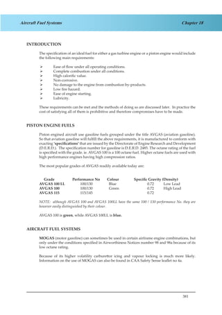 381
Chapter 18Aircraft Fuel Systems
INTRODUCTION
The specification of an ideal fuel for either a gas turbine engine or a piston engine would include
the following main requirements:
Ease of flow under all operating conditions.¾¾
Complete combustion under all conditions.¾¾
High calorific value.¾¾
Non-corrosive.¾¾
No damage to the engine from combustion by-products.¾¾
Low fire hazard.¾¾
Ease of engine starting.¾¾
Lubricity.¾¾
These requirements can be met and the methods of doing so are discussed later. In practice the
cost of satisfying all of them is prohibitive and therefore compromises have to be made.
PISTON ENGINE FUELS
Piston engined aircraft use gasoline fuels grouped under the title AVGAS (aviation gasoline).
So that aviation gasoline will fulfill the above requirements, it is manufactured to conform with
exacting ‘specifications’ that are issued by the Directorate of Engine Research and Development
(D.E.R.D.). The specification number for gasoline is D.E.R.D. 2485. The octane rating of the fuel
is specified with the grade. ie. AVGAS 100 is a 100 octane fuel. Higher octane fuels are used with
high performance engines having high compression ratios.
The most popular grades of AVGAS readily available today are:
Grade	 Performance No	 Colour		 Specific Gravity (Density)
AVGAS 100 LL		 100/130		 Blue		 	 0.72	 Low Lead
AVGAS 100		 100/130		 Green		 	 0.72	 High Lead
AVGAS 115		 115/145				 	 0.72
NOTE: although AVGAS 100 and AVGAS 100LL have the same 100 / 130 performance No. they are
however easily distinguished by their colour.
AVGAS 100 is green, while AVGAS 100LL is blue.
AIRCRAFT FUEL SYSTEMS
MOGAS (motor gasoline) can sometimes be used in certain airframe engine combinations, but
only under the conditions specified in Airworthiness Notices number 98 and 98a because of its
low octane rating.
Because of its higher volatility carburettor icing and vapour locking is much more likely.
Information on the use of MOGAS can also be found in CAA Safety Sense leaflet no 4a.
 