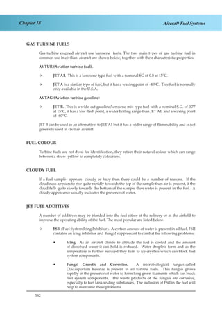 382
Chapter 18 Aircraft Fuel Systems
GAS TURBINE FUELS
Gas turbine engined aircraft use kerosene fuels. The two main types of gas turbine fuel in
common use in civilian aircraft are shown below, together with their characteristic properties:
AVTUR (Aviation turbine fuel).
JET A1.¾¾ This is a kerosene type fuel with a nominal SG of 0.8 at 15°C.
JET A¾¾ is a similar type of fuel, but it has a waxing point of -40°C. This fuel is normally
only available in the U.S.A.
AVTAG (Aviation turbine gasoline)
JET B.¾¾ This is a wide-cut gasoline/kerosene mix type fuel with a nominal S.G. of 0.77
at 15°C, it has a low flash point, a wider boiling range than JET A1, and a waxing point
of -60°C.
JET B can be used as an alternative to JET A1 but it has a wider range of flammability and is not
generally used in civilian aircraft.
FUEL COLOUR
Turbine fuels are not dyed for identification, they retain their natural colour which can range
between a straw yellow to completely colourless.
CLOUDY FUEL
If a fuel sample appears cloudy or hazy then there could be a number of reasons. If the
cloudiness appears to rise quite rapidly towards the top of the sample then air is present, if the
cloud falls quite slowly towards the bottom of the sample then water is present in the fuel. A
cloudy appearance usually indicates the presence of water.
JET FUEL ADDITIVES
A number of additives may be blended into the fuel either at the refinery or at the airfield to
improve the operating ability of the fuel. The most popular are listed below.
FSII¾¾ (Fuel System Icing Inhibitor). A certain amount of water is present in all fuel. FSII
contains an icing inhibitor and fungal suppressant to combat the following problems:
Icing.•• As an aircraft climbs to altitude the fuel is cooled and the amount
of dissolved water it can hold is reduced. Water droplets form and as the
temperature is further reduced they turn to ice crystals which can block fuel
system components.
Fungal Growth and Corrosion.•• A microbiological fungus called
Cladasporium Resinae is present in all turbine fuels. This fungus grows
rapidly in the presence of water to form long green filaments which can block
fuel system components. The waste products of the fungus are corrosive,
especially to fuel tank sealing substances. The inclusion of FSII in the fuel will
help to overcome these problems.
 
