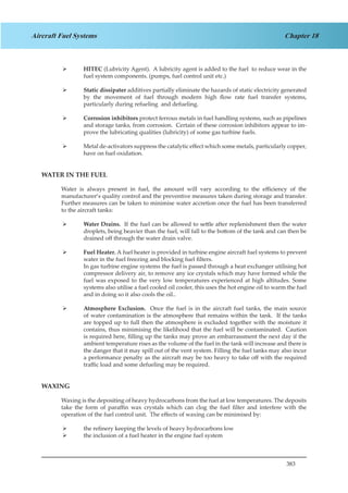 383
Chapter 18Aircraft Fuel Systems
HITEC¾¾ (Lubricity Agent). A lubricity agent is added to the fuel to reduce wear in the
fuel system components. (pumps, fuel control unit etc.)
Static dissipater¾¾ additives partially eliminate the hazards of static electricity generated
by the movement of fuel through modern high flow rate fuel transfer systems,
particularly during refueling and defueling.
Corrosion inhibitors¾¾ protect ferrous metals in fuel handling systems, such as pipelines
and storage tanks, from corrosion. Certain of these corrosion inhibitors appear to im-
prove the lubricating qualities (lubricity) of some gas turbine fuels.
Metal de-activators suppress the catalytic effect which some metals, particularly copper,¾¾
have on fuel oxidation.
WATER IN THE FUEL
Water is always present in fuel, the amount will vary according to the efficiency of the
manufacturer’s quality control and the preventive measures taken during storage and transfer.
Further measures can be taken to minimise water accretion once the fuel has been transferred
to the aircraft tanks:
Water Drains.¾¾ If the fuel can be allowed to settle after replenishment then the water
droplets, being heavier than the fuel, will fall to the bottom of the tank and can then be
drained off through the water drain valve.
Fuel Heater.¾¾ A fuel heater is provided in turbine engine aircraft fuel systems to prevent
water in the fuel freezing and blocking fuel filters.
In gas turbine engine systems the fuel is passed through a heat exchanger utilising hot
compressor delivery air, to remove any ice crystals which may have formed while the
fuel was exposed to the very low temperatures experienced at high altitudes. Some
systems also utilise a fuel cooled oil cooler, this uses the hot engine oil to warm the fuel
and in doing so it also cools the oil..
Atmosphere Exclusion.¾¾ Once the fuel is in the aircraft fuel tanks, the main source
of water contamination is the atmosphere that remains within the tank. If the tanks
are topped up to full then the atmosphere is excluded together with the moisture it
contains, thus minimising the likelihood that the fuel will be contaminated. Caution
is required here, filling up the tanks may prove an embarrassment the next day if the
ambient temperature rises as the volume of the fuel in the tank will increase and there is
the danger that it may spill out of the vent system. Filling the fuel tanks may also incur
a performance penalty as the aircraft may be too heavy to take off with the required
traffic load and some defueling may be required.
WAXING
Waxing is the depositing of heavy hydrocarbons from the fuel at low temperatures. The deposits
take the form of paraffin wax crystals which can clog the fuel filter and interfere with the
operation of the fuel control unit. The effects of waxing can be minimised by:
the refinery keeping the levels of heavy hydrocarbons low¾¾
the inclusion of a fuel heater in the engine fuel system¾¾
 