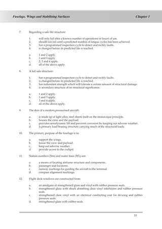 33
Chapter 1Fuselage, Wings and Stabilising Surfaces
7.	 Regarding a safe life structure:
1.	 will only fail after a known number of operations or hours of use.
2.	 should not fail until a predicted number of fatigue cycles has been achieved.
3.	 has a programmed inspection cycle to detect and rectify faults.
4.	 is changed before its predicted life is reached.
a.	 1 and 2 apply.
b.	 1 and 3 apply.
c.	 2, 3 and 4 apply.
d.	 all of the above apply.
8.	 A fail safe structure:
1.	 has a programmed inspection cycle to detect and rectify faults.
2.	 is changed before its predicted life is reached.
3.	 has redundant strength which will tolerate a certain amount of structural damage.
4.	 is secondary structure of no structural significance.
a.	 1 and 2 apply.
b.	 1 and 3 apply.
c.	 3 and 4 apply.
d.	 all of the above apply.
9.	 The skin of a modern pressurised aircraft:
a.	 is made up of light alloy steel sheets built on the monocoque principle.
b.	 houses the crew and the payload.
c.	 provides aerodynamic lift and prevents corrosion by keeping out adverse weather.
d.	 is primary load bearing structure carrying much of the structural loads.
10.	 The primary purpose of the fuselage is to:
a.	 support the wings.
b.	 house the crew and payload.
c.	 keep out adverse weather.
d.	 provide access to the cockpit.
11.	 Station numbers (Stn) and water lines (WL) are:
a.	 a means of locating airframe structure and components.
b.	 passenger seat locations.
c.	 runway markings for guiding the aircraft to the terminal.
d.	 compass alignment markings.
12.	 Flight deck windows are constructed from:
a.	 an amalgam of strengthened glass and vinyl with rubber pressure seals.
b.	 strengthened glass with shock absorbing clear vinyl interlayers and rubber pressure
seals.
c.	 strengthened clear vinyl with an electrical conducting coat for de-icing and rubber
pressure seals.
d.	 strengthened glass with rubber seals.
 