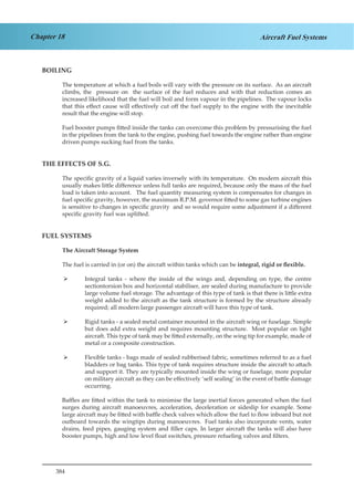 384
Chapter 18 Aircraft Fuel Systems
BOILING
The temperature at which a fuel boils will vary with the pressure on its surface. As an aircraft
climbs, the pressure on the surface of the fuel reduces and with that reduction comes an
increased likelihood that the fuel will boil and form vapour in the pipelines. The vapour locks
that this effect cause will effectively cut off the fuel supply to the engine with the inevitable
result that the engine will stop.
Fuel booster pumps fitted inside the tanks can overcome this problem by pressurising the fuel
in the pipelines from the tank to the engine, pushing fuel towards the engine rather than engine
driven pumps sucking fuel from the tanks.
THE EFFECTS OF S.G.
The specific gravity of a liquid varies inversely with its temperature. On modern aircraft this
usually makes little difference unless full tanks are required, because only the mass of the fuel
load is taken into account. The fuel quantity measuring system is compensates for changes in
fuel specific gravity, however, the maximum R.P.M. governor fitted to some gas turbine engines
is sensitive to changes in specific gravity and so would require some adjustment if a different
specific gravity fuel was uplifted.
FUEL SYSTEMS
The Aircraft Storage System
The fuel is carried in (or on) the aircraft within tanks which can be integral, rigid or flexible.
Integral tanks - where the inside of the wings and, depending on type, the centre¾¾
sectiontorsion box and horizontal stabiliser, are sealed during manufacture to provide
large volume fuel storage. The advantage of this type of tank is that there is little extra
weight added to the aircraft as the tank structure is formed by the structure already
required; all modern large passenger aircraft will have this type of tank.
Rigid tanks - a sealed metal container mounted in the aircraft wing or fuselage. Simple¾¾
but does add extra weight and requires mounting structure. Most popular on light
aircraft. This type of tank may be fitted externally, on the wing tip for example, made of
metal or a composite construction.
Flexible tanks - bags made of sealed rubberised fabric, sometimes referred to as a fuel¾¾
bladders or bag tanks. This type of tank requires structure inside the aircraft to attach
and support it. They are typically mounted inside the wing or fuselage, more popular
on military aircraft as they can be effectively ‘self sealing’ in the event of battle damage
occurring.
Baffles are fitted within the tank to minimise the large inertial forces generated when the fuel
surges during aircraft manoeuvres, acceleration, deceleration or sideslip for example. Some
large aircraft may be fitted with baffle check valves which allow the fuel to flow inboard but not
outboard towards the wingtips during manoeuvres. Fuel tanks also incorporate vents, water
drains, feed pipes, gauging system and filler caps. In larger aircraft the tanks will also have
booster pumps, high and low level float switches, pressure refueling valves and filters.
 
