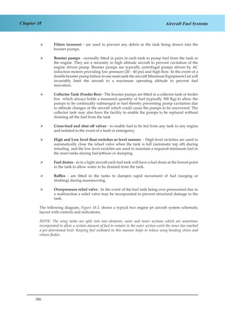 386
Chapter 18 Aircraft Fuel Systems
Filters (screens)¾¾ - are used to prevent any debris in the tank being drawn into the
booster pumps.
Booster pumps¾¾ - normally fitted in pairs in each tank to pump fuel from the tank to
the engine. They are a necessity in high altitude aircraft to prevent cavitation of the
engine driven pump. Booster pumps are typically centrifugal pumps driven by AC
induction motors providing low pressure (20 - 40 psi) and high flow. In the event of a
double booster pump failure in one main tank the aircraft Minimum Equipment List will
invariably limit the aircraft to a maximum operating altitude to prevent fuel
starvation.
Collector Tank (Feeder Box)¾¾ - The booster pumps are fitted in a collector tank or feeder
box which always holds a measured quantity of fuel (typically 500 Kg) to allow the
pumps to be continually submerged in fuel thereby preventing pump cavitation due
to attitude changes of the aircraft which could cause the pumps to be uncovered. The
collector tank may also have the facility to enable the pumps to be replaced without
draining all the fuel from the tank
Cross-feed and shut off valves¾¾ - to enable fuel to be fed from any tank to any engine
and isolated in the event of a fault or emergency.
High and Low level float switches or level sensors¾¾ - High level switches are used to
automatically close the refuel valve when the tank is full (automatic top off) during
refueling and the low level switches are used to maintain a required minimum fuel in
the main tanks during fuel jettison or dumping.
Fuel drains¾¾ - as in a light aircraft each fuel tank will have a fuel drain at the lowest point
in the tank to allow water to be drained from the tank.
Baffles¾¾ - are fitted in the tanks to dampen rapid movement of fuel (surging or
sloshing) during manoeuvring.
Overpressure relief valve¾¾ - In the event of the fuel tank being over pressurised due to
a malfunction a relief valve may be incorporated to prevent structural damage to the
tank.
The following diagram, Figure 18.2, shows a typical two engine jet aircraft system schematic
layout with controls and indications.
NOTE: The wing tanks are split into two elements, outer and inner sections which are sometimes
incorporated to allow a certain amount of fuel to remain in the outer section until the inner has reached
a pre-determined level. Keeping fuel outboard in this manner helps to reduce wing bending stress and
relieve flutter.
 