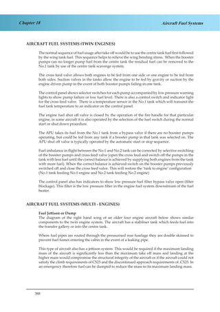 388
Chapter 18 Aircraft Fuel Systems
AIRCRAFT FUEL SYSTEMS (TWIN ENGINES)
The normal sequence of fuel usage after take off would be to use the centre tank fuel first followed
by the wing tank fuel. This sequence helps to relieve the wing bending stress. When the booster
pumps can no longer pump fuel from the centre tank the residual fuel can be removed to the
No.1 tank by use of the centre tank scavenge system.
The cross feed valve allows both engines to be fed from one side or one engine to be fed from
both sides. Suction valves in the tanks allow the engine to be fed by gravity or suction by the
engine driven pump in the event of both booster pumps failing in one tank.
The control panel shows selector switches for each pump accompanied by low pressure warning
lights to show pump failure or low fuel level. There is also a control switch and indicator light
for the cross feed valve. There is a temperature sensor in the No.1 tank which will transmit the
fuel tank temperature to an indicator on the control panel.
The engine fuel shut off valve is closed by the operation of the fire handle for that particular
engine, in some aircraft it is also operated by the selection of the fuel switch during the normal
start or shut down procedure.
The APU takes its fuel from the No.1 tank from a bypass valve if there are no booster pumps
operating, but could be fed from any tank if a booster pump in that tank was selected on. The
APU shut off valve is typically operated by the automatic start or stop sequence.
Fuel imbalance in flight between the No.1 and No.2 tank can be corrected by selective switching
of the booster pumps and cross feed valve (open the cross feed and switch off the pumps in the
tank with less fuel until the correct balance is achieved by supplying both engines from the tank
with more fuel). When the correct balance is achieved switch on the booster pumps previously
switched off and close the cross feed valve. This will restore the ‘tank to engine’ configuration
(No.1 tank feeding No.1 engine and No.2 tank feeding No.2 engine)
The control panel also has indicators to show low pressure fuel filter bypass valve open (filter
blockage). This filter is the low pressure filter in the engine fuel system downstream of the fuel
heater.
AIRCRAFT FUEL SYSTEMS (MULTI - ENGINES)
Fuel Jettison or Dump
The diagram of the right hand wing of an older four engine aircraft below shows similar
components to the twin engine system. The aircraft has a stabiliser tank which feeds fuel into
the transfer gallery or into the centre tank.
Where fuel pipes are routed through the pressurised rear fuselage they are double skinned to
prevent fuel fumes entering the cabin in the event of a leaking pipe.
This type of aircraft also has a jettison system. This would be required if the maximum landing
mass of the aircraft is significantly less than the maximum take off mass and landing at the
higher mass would compromise the structural integrity of the aircraft or if the aircraft could not
satisfy the climb requirements of CS25 and the discontinued approach requirements of. CS25. In
an emergency therefore fuel can be dumped to reduce the mass to its maximum landing mass.
 