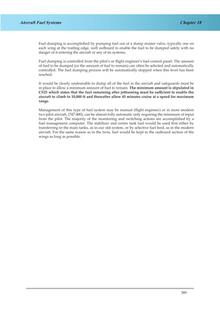 389
Chapter 18Aircraft Fuel Systems
Fuel dumping is accomplished by pumping fuel out of a dump master valve, typically one on
each wing at the trailing edge, well outboard to enable the fuel to be dumped safely with no
danger of it entering the aircraft or any of its systems.
Fuel dumping is controlled from the pilot’s or flight engineer’s fuel control panel. The amount
of fuel to be dumped (or the amount of fuel to remain) can often be selected and automatically
controlled. The fuel dumping process will be automatically stopped when this level has been
reached.
It would be clearly undesirable to dump all of the fuel in the aircraft and safeguards must be
in place to allow a minimum amount of fuel to remain. The minimum amount is stipulated in
CS25 which states that the fuel remaining after jettisoning must be sufficient to enable the
aircraft to climb to 10,000 ft and thereafter allow 45 minutes cruise at a speed for maximum
range.
Management of this type of fuel system may be manual (flight engineer) or in more modern
two pilot aircraft, (747-400), can be almost fully automatic only requiring the minimum of input
from the pilot. The majority of the monitoring and switching actions are accomplished by a
fuel management computer. The stabilizer and centre tank fuel would be used first either by
transferring to the main tanks, as in our old system, or by selective fuel feed, as in the modern
aircraft. For the same reason as in the twin, fuel would be kept in the outboard section of the
wings as long as possible.
 