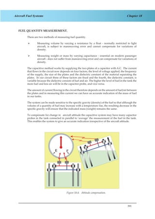 391
Chapter 18Aircraft Fuel Systems
FUEL QUANTITY MEASUREMENT.
There are two methods of measuring fuel quantity.
Measuring volume by varying a resistance by a float - normally restricted to light¾¾
aircraft, is subject to manoeuvring error and cannot compensate for variations of
density.
Measuring weight or mass by varying capacitance - essential on modern passenger¾¾
aircraft - does not suffer from manoeuvring error and can compensate for variations of
density.
The capacitive method works by supplying the two plates of a capacitor with A.C. The current
that flows in the circuit now depends on four factors, the level of voltage applied, the frequency
of the supply, the size of the plates and the dielectric constant of the material separating the
plates. In our circuit three of these factors are fixed and the fourth, the dielectric constant, is
variable because the dielectric consists of fuel and air. The higher the level of fuel in the tank the
more fuel and less air will be in the capacitor probe, and vice-versa.
The amount of current flowing in the circuit therefore depends on the amount of fuel/air between
the plates and in measuring this current we can have an accurate indication of the mass of fuel
in our tanks.
The system can be made sensitive to the specific gravity (density) of the fuel so that although the
volume of a quantity of fuel may increase with a temperature rise, the resulting decrease in the
specific gravity will ensure that the indicated mass (weight) remains the same.
To compensate for change in aircraft attitude the capacitive system may have many capacitor
probes in the tank connected in parallel to ‘average’ the measurement of the fuel in the tank.
This enables the system to give an accurate indication irrespective of the aircraft attitude.
Figure 1.4. Attitude Compensation.Figure 18.4: Attitude compensation.
 