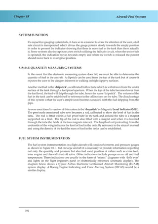 392
Chapter 18 Aircraft Fuel Systems
SYSTEM FUNCTION
If a capacitive gauging system fails, it does so in a manner to draw the attention of the user, a fail
safe circuit is incorporated which drives the gauge pointer slowly towards the empty position
in order to prevent the indicator showing that there is more fuel in the tank than there actually
is. Some systems also incorporate a test switch utilising the fail safe circuit, when the test switch
is operated, the indication moves towards empty and when the switch is released the pointer
should move back to its original position.
SIMPLE QUANTITY MEASURING SYSTEMS
In the event that the electronic measuring system does fail, we must be able to determine the
quantity of fuel in the aircraft. A dipstick can be used from the top of the tank but of course it
exposes the user to the dangers inherent in walking on high slippery surfaces.
Another method is the ‘dripstick’, a calibrated hollow tube which is withdrawn from the under
surface of the tank through a fuel proof aperture. When the top of the tube becomes lower than
the fuel level, the fuel will drip through the tube, hence the name ‘dripstick’. The volume of the
fuel in the tank can be established by reference to the calibrations on the tube. The disadvantage
of this system is that the user’s armpit soon becomes saturated with the fuel dripping from the
pipe.
A more user friendly version of this system is the ‘dropstick’ or Magnetic Level Indicator (MLI).
The previously mentioned tube now becomes a rod, calibrated to show the level of fuel in the
tank. The rod is fitted within a fuel proof tube in the tank and around the tube is a magnet
supported on a float. The tip of the rod is also fitted with a magnet and when it is lowered
through the tube the fields of the two magnets interact. The length of rod protruding from the
underside of the wing indicates the level of fuel in the tank. By reference to the aircraft manual
and using the density of the fuel the mass of fuel in the tanks can be established.
FUEL SYSTEM INSTRUMENTATION
The fuel system instrumentation on a light aircraft will consist of contents and pressure gauges
as shown in Figure 18.1, but on large aircraft it is necessary to provide information regarding
not only the quantity and pressure but also fuel used, position of valves such as cross feed,
inter engine and firewall shut off valve. Other indications include pumps on or off and fuel
temperature. These indications are usually in the form of “mimic” diagrams with ‘dolls eyes’
and lights on the flight engineers panel or electronically presented schematic displays. The
diagram below shows a typical Airbus Electronic Centralised Aircraft Monitoring (ECAM)
system display. A Boeing Engine Indicating and Crew Alerting System (EICAS) would be a
similar display.
 