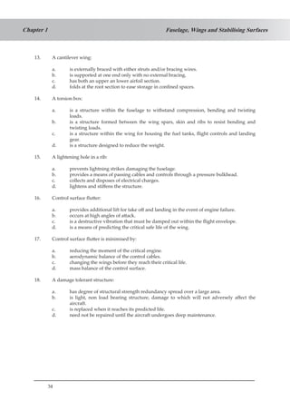 34
Fuselage, Wings and Stabilising SurfacesChapter 1
13.	 A cantilever wing:
a.	 is externally braced with either struts and/or bracing wires.
b.	 is supported at one end only with no external bracing.
c.	 has both an upper an lower airfoil section.
d.	 folds at the root section to ease storage in confined spaces.
14.	 A torsion box:
a.	 is a structure within the fuselage to withstand compression, bending and twisting
loads.
b.	 is a structure formed between the wing spars, skin and ribs to resist bending and
twisting loads.
c.	 is a structure within the wing for housing the fuel tanks, flight controls and landing
gear.
d.	 is a structure designed to reduce the weight.
15.	 A lightening hole in a rib:
a.	 prevents lightning strikes damaging the fuselage.
b.	 provides a means of passing cables and controls through a pressure bulkhead.
c.	 collects and disposes of electrical charges.
d.	 lightens and stiffens the structure.
16.	 Control surface flutter:
a.	 provides additional lift for take off and landing in the event of engine failure.
b.	 occurs at high angles of attack.
c.	 is a destructive vibration that must be damped out within the flight envelope.
d.	 is a means of predicting the critical safe life of the wing.
17.	 Control surface flutter is minimised by:
a.	 reducing the moment of the critical engine.
b.	 aerodynamic balance of the control cables.
c.	 changing the wings before they reach their critical life.
d.	 mass balance of the control surface.
18.	 A damage tolerant structure:
a.	 has degree of structural strength redundancy spread over a large area.
b.	 is light, non load bearing structure, damage to which will not adversely affect the
aircraft.
c.	 is replaced when it reaches its predicted life.
d.	 need not be repaired until the aircraft undergoes deep maintenance.
 