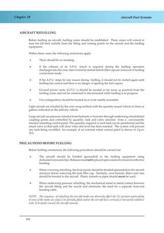 394
Chapter 18 Aircraft Fuel Systems
AIRCRAFT REFUELLING
Before fuelling an aircraft, fuelling zones should be established. These zones will extend at
least 6m (20 feet) radially from the filling and venting points on the aircraft and the fuelling
equipment.
Within these zones the following restrictions apply:
There should be no smoking.¾¾
If the exhaust of an A.P.U. which is required during the fuelling operation¾¾
discharges into the zone, then it must be started before filler caps are removed or fuelling
connections made.
If the A.P.U. stops for any reason during fuelling, it should not be started again until¾¾
fuelling has ceased and there is no danger of igniting the fuel vapors.
Ground power units, (G.P.U.’s) should be located as far away as practical from the¾¾
fuelling zones and not be connected or disconnected while fuelling is in progress.
Fire extinguishers should be located so as to be readily accessible.¾¾
Light aircraft are refueled by the over wing method with the quantity issued vehicle in litres or
gallons indicated on the delivery vehicle.
Large aircraft are pressure refueled from hydrants or bowsers through underwing refuel/defuel
coupling points and controlled by quantity, tank and valve selection from a conveniently
situated refuelling control panel. The quantity required in each tank can be preselected and the
refuel valve to that tank will close when this level has been reached. The system will prevent
any tank being overfilled. An example of an external refuel control panel is shown in Figure
18.6.
PRECAUTIONS BEFORE FUELLING
Before fuelling commences, the following procedures should be carried out:
The aircraft should be bonded (grounded) to the fuelling equipment using¾¾
dedicatedwiresandclips. Reliancemustnotbeplaceduponconductivehosesforeffective
bonding.
When overwing refuelling, the hose nozzle should be bonded (grounded) to the aircraft¾¾
structure before removing the tank filler cap. Similarly, even funnels, filters and cans
should be bonded to the aircraft. Plastic funnels or pipes should never be used.
When underwing pressure refuelling, the mechanical metal to metal contact between¾¾
the aircraft fitting and the nozzle end eliminates the need for a separate hose-end
bonding cable.
NOTE:	 The sequence of refuelling the aircraft tanks can adversely affect the CG position particularly
if some of the tanks are only to be partially filled and/or the aircraft has a vertical or horizontal stabiliser
tank. If in doubt consult the aircraft manual.
 