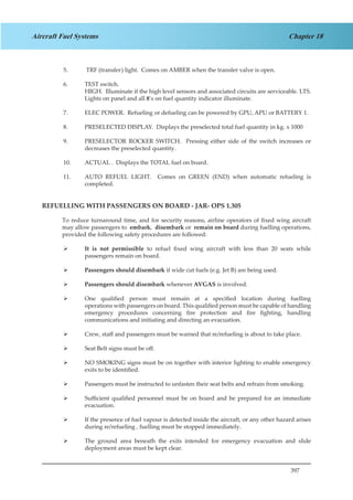 397
Chapter 18Aircraft Fuel Systems
5.	 TRF (transfer) light. Comes on AMBER when the transfer valve is open.
6.	 TEST switch.
	 HIGH. Illuminate if the high level sensors and associated circuits are serviceable. LTS.
Lights on panel and all 8’s on fuel quantity indicator illuminate.
7.	 ELEC POWER. Refueling or defueling can be powered by GPU, APU or BATTERY 1.
8.	 PRESELECTED DISPLAY. Displays the preselected total fuel quantity in kg. x 1000
9.	 PRESELECTOR ROCKER SWITCH. Pressing either side of the switch increases or
decreases the preselected quantity.
10.	 ACTUAL . Displays the TOTAL fuel on board.
11.	 AUTO REFUEL LIGHT. Comes on GREEN (END) when automatic refueling is
completed.
REFUELLING WITH PASSENGERS ON BOARD - JAR- OPS 1.305
To reduce turnaround time, and for security reasons, airline operators of fixed wing aircraft
may allow passengers to embark, disembark or remain on board during fuelling operations,
provided the following safety procedures are followed:
It is not permissible¾¾ to refuel fixed wing aircraft with less than 20 seats while
passengers remain on board.
Passengers should disembark¾¾ if wide cut fuels (e.g. Jet B) are being used.
Passengers should disembark¾¾ whenever AVGAS is involved.
One qualified person must remain at a specified location during fuelling¾¾
operations with passengers on board. This qualified person must be capable of handling
emergency procedures concerning fire protection and fire fighting, handling
communications and initiating and directing an evacuation.
Crew, staff and passengers must be warned that re/refueling is about to take place.¾¾
Seat Belt signs must be off.¾¾
NO SMOKING signs must be on together with interior lighting to enable emergency¾¾
exits to be identified.
Passengers must be instructed to unfasten their seat belts and refrain from smoking.¾¾
Sufficient qualified personnel must be on board and be prepared for an immediate¾¾
evacuation.
If the presence of fuel vapour is detected inside the aircraft, or any other hazard arises¾¾
during re/refueling , fuelling must be stopped immediately.
The ground area beneath the exits intended for emergency evacuation and slide¾¾
deployment areas must be kept clear.
 