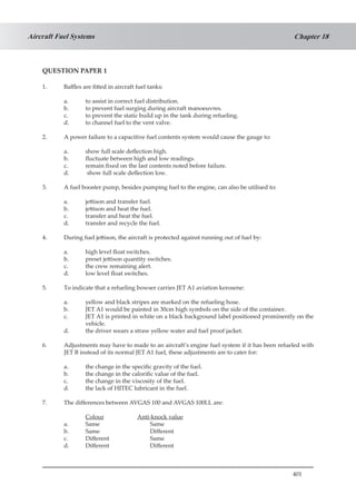 401
Chapter 18Aircraft Fuel Systems
QUESTION PAPER 1
1.	 Baffles are fitted in aircraft fuel tanks:
a.	 to assist in correct fuel distribution.
b.	 to prevent fuel surging during aircraft manoeuvres.
c.	 to prevent the static build up in the tank during refueling.
d.	 to channel fuel to the vent valve.
2.	 A power failure to a capacitive fuel contents system would cause the gauge to:
a.	 show full scale deflection high.
b.	 fluctuate between high and low readings.
c.	 remain fixed on the last contents noted before failure.
d.	 show full scale deflection low.
3.	 A fuel booster pump, besides pumping fuel to the engine, can also be utilised to:
a.	 jettison and transfer fuel.
b.	 jettison and heat the fuel.
c.	 transfer and heat the fuel.
d.	 transfer and recycle the fuel.
4.	 During fuel jettison, the aircraft is protected against running out of fuel by:
a.	 high level float switches.
b.	 preset jettison quantity switches.
c.	 the crew remaining alert.
d.	 low level float switches.
5.	 To indicate that a refueling bowser carries JET A1 aviation kerosene:
a.	 yellow and black stripes are marked on the refueling hose.
b.	 JET A1 would be painted in 30cm high symbols on the side of the container.
c.	 JET A1 is printed in white on a black background label positioned prominently on the
vehicle.
d.	 the driver wears a straw yellow water and fuel proof jacket.
6.	 Adjustments may have to made to an aircraft’s engine fuel system if it has been refueled with
JET B instead of its normal JET A1 fuel, these adjustments are to cater for:
a.	 the change in the specific gravity of the fuel.
b.	 the change in the calorific value of the fuel.
c.	 the change in the viscosity of the fuel.
d.	 the lack of HITEC lubricant in the fuel.
7.	 The differences between AVGAS 100 and AVGAS 100LL are:
	 Colour		 Anti-knock value
a.	 Same			 Same
b.	 Same	 		 Different
c.	 Different		 Same
d.	 Different		 Different
 