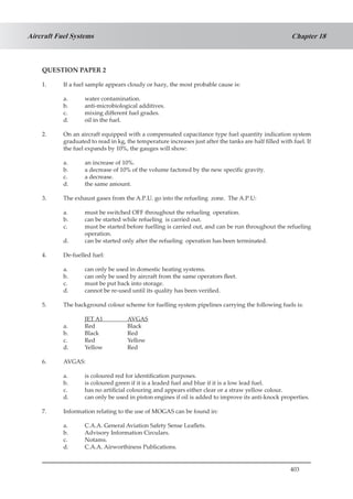 403
Chapter 18Aircraft Fuel Systems
QUESTION PAPER 2
1.	 If a fuel sample appears cloudy or hazy, the most probable cause is:
a.	 water contamination.
b.	 anti-microbiological additives.
c.	 mixing different fuel grades.
d.	 oil in the fuel.
2.	 On an aircraft equipped with a compensated capacitance type fuel quantity indication system
graduated to read in kg, the temperature increases just after the tanks are half filled with fuel. If
the fuel expands by 10%, the gauges will show:
a.	 an increase of 10%.
b.	 a decrease of 10% of the volume factored by the new specific gravity.
c.	 a decrease.
d.	 the same amount.
3.	 The exhaust gases from the A.P.U. go into the refueling zone. The A.P.U:
a.	 must be switched OFF throughout the refueling operation.
b.	 can be started while refueling is carried out.
c.	 must be started before fuelling is carried out, and can be run throughout the refueling
operation.
d.	 can be started only after the refueling operation has been terminated.
4.	 De-fuelled fuel:
a.	 can only be used in domestic heating systems.
b.	 can only be used by aircraft from the same operators fleet.
c.	 must be put back into storage.
d.	 cannot be re-used until its quality has been verified.
5.	 The background colour scheme for fuelling system pipelines carrying the following fuels is:
	 JET A1		 AVGAS
a.	 Red		 Black
b.	 Black		 Red
c.	 Red		 Yellow
d.	 Yellow		 Red
6.	 AVGAS:
a.	 is coloured red for identification purposes.
b.	 is coloured green if it is a leaded fuel and blue if it is a low lead fuel.
c.	 has no artificial colouring and appears either clear or a straw yellow colour.
d.	 can only be used in piston engines if oil is added to improve its anti-knock properties.
7.	 Information relating to the use of MOGAS can be found in:
a.	 C.A.A. General Aviation Safety Sense Leaflets.
b.	 Advisory Information Circulars.
c.	 Notams.
d.	 C.A.A. Airworthiness Publications.
 