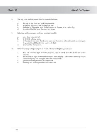 404
Aircraft Fuel SystemsChapter 18
8.	 The fuel cross feed valves are fitted in order to facilitate:
a.	 the use of fuel from any tank to any engine.
b.	 refueling when only one bowser is in use.
c.	 isolation of the engine from the fuel system in the case of an engine fire.
d.	 transfer of fuel between the main fuel tanks.
9.	 Refueling with passengers on board is not permissible:
a.	 on a fixed wing aircraft.
b.	 if AVGAS is being used.
c.	 if the aircraft has more than twenty seats and the ratio of cabin attendants to passengers
is greater than 1:50 and it is a wide bodied jet.
d.	 in any of the above cases.
10.	 While refueling with passengers on board, when a loading bridge is in use:
a.	 two sets of extra steps must be provided, one of which must be at the rear of the
aircraft.
b.	 the rear left or right door must be manned constantly by a cabin attendant ready for use
as an emergency exit using the inflatable escape slide.
c.	 ground servicing must not be carried out.
d.	 catering and cleaning must not be carried out.
 