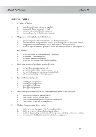 405
Chapter 18Aircraft Fuel Systems
QUESTION PAPER 3
1.	 A “wide-cut” fuel is:
a.	 more flammable than a kerosene type fuel.
b.	 less volatile than a kerosene type fuel.
c.	 coloured red for identification purposes.
d.	 commonly used in civilian transport aircraft.
2.	 The purpose of fitting baffles in fuel tanks is to:
a.	 prevent longitudinal movement of the fuel during acceleration.
b.	 allow the booster pump to remain covered by fuel irrespective of the aircraft attitude.
c.	 dampen lateral movement of the fuel in the wing tanks during a sideslip.
d.	 maintain a pre-determined quantity of fuel in the outboard section of the wing tank.s
3.	 Fuel is heated:
a.	 to stop cavitation in the High Pressure Fuel Pump.
b.	 to maintain a constant viscosity.
c.	 to prevent water contamination.
d.	 to stop ice blocking the Low Pressure fuel filter.
4.	 What is the function of a collector tank (feeder box):
a.	 prevent detonation during take off.
b.	 prevent cavitation of the booster pumps.
c.	 prevent fuel surge due to extreme aircraft attitude.
d.	 allow suction feeding of the engine pump.
5.	 Fuel tank booster pumps are:
a.	 centrifugal, low pressure.
b.	 centrifugal, high pressure
c.	 gear type, low pressure
d.	 gear type, high pressure
6.	 The advantage of a capacitor type fuel contents gauging system is that the circuit:
a.	 responds to changes in specific gravity.
b.	 compensates for high altitude flight.
c.	 responds automatically to extremely low temperatures.
d.	 compensates for aircraft attitude changes.
7.	 The Low Pressure engine driven pump:
a.	 backs up in case the engine High Pressure Pump fails.
b.	 backs up in case of a double booster pump failure.
c.	 assists in the refueling operation if only low pressure refueling systems are available.
d.	 pressurises the fuel tanks to assist flow to the booster pumps.
 