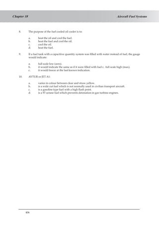 406
Aircraft Fuel SystemsChapter 18
8.	 The purpose of the fuel cooled oil cooler is to:
a.	 heat the oil and cool the fuel.
b.	 heat the fuel and cool the oil.
c.	 cool the oil.
d.	 heat the fuel.
9.	 If a fuel tank with a capacitive quantity system was filled with water instead of fuel, the gauge
would indicate:
a.	 full scale low (zero).
b.	 it would indicate the same as if it were filled with fuel c.	 full scale high (max).
c.	 it would freeze at the last known indication.
10.	 AVTUR or JET A1:
a.	 varies in colour between clear and straw yellow.
b.	 is a wide cut fuel which is not normally used in civilian transport aircraft.
c.	 is a gasoline type fuel with a high flash point.
d.	 is a 97 octane fuel which prevents detonation in gas turbine engines.
 