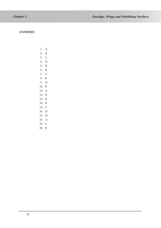 36
Fuselage, Wings and Stabilising SurfacesChapter 1
ANSWERS
	
1. A
2. B
3. C
4. D
5. B
6. B
7. C
8. B
9. D
10. B
11. A
12. B
13. B
14. B
15. C
16. D
17. D
18. A
19. C
20. B
 