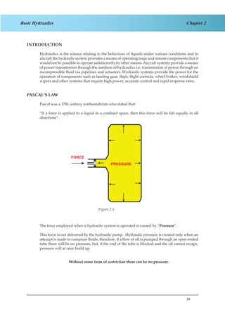 39
Chapter 2Basic Hydraulics
INTRODUCTION
Hydraulics is the science relating to the behaviour of liquids under various conditions and in
aircraft the hydraulic system provides a means of operating large and remote components that it
would not be possible to operate satisfactorily by other means. Aircraft systems provide a means
of power transmission through the medium of hydraulics i.e. transmission of power through an
incompressible fluid via pipelines and actuators. Hydraulic systems provide the power for the
operation of components such as landing gear, flaps, flight controls, wheel brakes, windshield
wipers and other systems that require high power, accurate control and rapid response rates.
PASCAL’S LAW
Pascal was a 17th century mathematician who stated that:
“If a force is applied to a liquid in a confined space, then this force will be felt equally in all
directions”.
		
Figure 1.1
The force employed when a hydraulic system is operated is caused by “Pressure”.
This force is not delivered by the hydraulic pump. Hydraulic pressure is created only when an
attempt is made to compress fluids, therefore, if a flow of oil is pumped through an open-ended
tube there will be no pressure, but, if the end of the tube is blocked and the oil cannot escape,
pressure will at once build up.
Without some form of restriction there can be no pressure.
Figure 2.1:
 