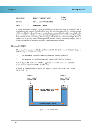 40
Chapter 2 Basic Hydraulics
PRESSURE	 =	 FORCE PER UNIT AREA	 =	
FORCE
AREA
FORCE		 =	 TOTAL LOAD AVAILABLE
FORCE		 =	 PRESSURE x AREA
A pump is required to deliver a flow of fluid into the system and some form of restriction is
required to obtain pressure. In hydraulic systems this restriction is provided by movable pistons
which travel backwards and forwards in cylinders, these assemblies being known as hydraulic
jacks or actuators. As the power required for operating different services, such as: undercarriage,
flaps, spoilers, nosewheel steering, Power Flying Control units etc. varies according to their size
and loading, a “gearing” effect must be provided and this is easily achieved by varying the size
of the actuator pistons, while the hydraulic pressure remains constant.
BRAMAH’S PRESS
This principle was discovered by Joseph Bramah (1749 - 1814) who invented a hydraulic press
and, in doing so, observed two facts:
the¾¾ smaller the area under load, the greater the pressure generated.
the¾¾ larger the area under pressure, the greater will be the load available.
Refer to Figure 2.2. If a force of 1000 N is applied to piston “A”, whose area is 0.002m²
it will produce a pressure of 500 kPa in the fluid.
If piston “B” has an area of 0.004 m² it will support a load of 0.004 m2 x 500 kPa = 2000
N (i.e. F = P x A)
Figure 1.2 The Bramah Press
Figure 2.2: The Bramah press.
 