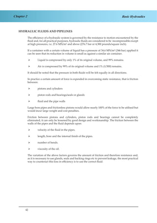 42
Chapter 2 Basic Hydraulics
HYDRAULIC FLUIDS AND PIPELINES
The efficiency of a hydraulic system is governed by the resistance to motion encountered by the
fluid and, for all practical purposes, hydraulic fluids are considered to be incompressible except
at high pressures, i.e. 27.6 MN/m² and above (276.7 bar or 4,300 pounds/square inch).
If a container with a certain volume of liquid has a pressure of 34.6 MN/m² (346 bar) applied it
can be seen that its reduction in volume is small as against a similar air container.
Liquid is compressed by only 1% of its original volume, and 99% remains.¾¾
Air is compressed by 99% of its original volume and 1% (1/300) remains.¾¾
It should be noted that the pressure in both fluids will be felt equally in all directions.
In practice a certain amount of force is expended in overcoming static resistance, that is friction
between:
pistons and cylinders¾¾
piston rods and bearings/seals or glands¾¾
fluid and the pipe walls¾¾
Large bore pipes and frictionless pistons would allow nearly 100% of the force to be utilised but
would incur large weight and cost penalties.
Friction between pistons and cylinders, piston rods and bearings cannot be completely
eliminated, it can only be lessened by good design and workmanship. The friction between the
walls of the pipes and the fluid depends upon:
velocity of the fluid in the pipes.¾¾
length, bore and the internal finish of the pipes.¾¾
number of bends.¾¾
viscosity of the oil.¾¾
The variation of the above factors governs the amount of friction and therefore resistance and,
as it is necessary to use glands, seals and backing rings etc to prevent leakage, the most practical
way to counteract this loss in efficiency is to use the correct fluid.
 