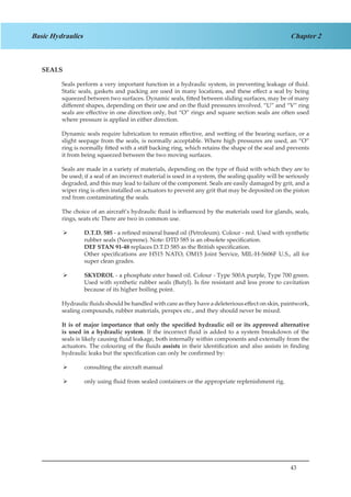 43
Chapter 2Basic Hydraulics
SEALS
Seals perform a very important function in a hydraulic system, in preventing leakage of fluid.
Static seals, gaskets and packing are used in many locations, and these effect a seal by being
squeezed between two surfaces. Dynamic seals, fitted between sliding surfaces, may be of many
different shapes, depending on their use and on the fluid pressures involved. “U” and “V” ring
seals are effective in one direction only, but “O” rings and square section seals are often used
where pressure is applied in either direction.
Dynamic seals require lubrication to remain effective, and wetting of the bearing surface, or a
slight seepage from the seals, is normally acceptable. Where high pressures are used, an “O”
ring is normally fitted with a stiff backing ring, which retains the shape of the seal and prevents
it from being squeezed between the two moving surfaces.
Seals are made in a variety of materials, depending on the type of fluid with which they are to
be used; if a seal of an incorrect material is used in a system, the sealing quality will be seriously
degraded, and this may lead to failure of the component. Seals are easily damaged by grit, and a
wiper ring is often installed on actuators to prevent any grit that may be deposited on the piston
rod from contaminating the seals.
The choice of an aircraft’s hydraulic fluid is influenced by the materials used for glands, seals,
rings, seats etc There are two in common use.
D.T.D. 585¾¾ - a refined mineral based oil (Petroleum). Colour - red. Used with synthetic
rubber seals (Neoprene). Note: DTD 585 is an obsolete specification.
DEF STAN 91-48 replaces D.T.D 585 as the British specification.
Other specifications are H515 NATO, OM15 Joint Service, MIL-H-5606F U.S., all for
super clean grades.
SKYDROL¾¾ - a phosphate ester based oil. Colour - Type 500A purple, Type 700 green.
Used with synthetic rubber seals (Butyl). Is fire resistant and less prone to cavitation
because of its higher boiling point.
Hydraulic fluids should be handled with care as they have a deleterious effect on skin, paintwork,
sealing compounds, rubber materials, perspex etc., and they should never be mixed.
It is of major importance that only the specified hydraulic oil or its approved alternative
is used in a hydraulic system. If the incorrect fluid is added to a system breakdown of the
seals is likely causing fluid leakage, both internally within components and externally from the
actuators. The colouring of the fluids assists in their identification and also assists in finding
hydraulic leaks but the specification can only be confirmed by:
consulting the aircraft manual¾¾
only using fluid from sealed containers or the appropriate replenishment rig.¾¾
 
